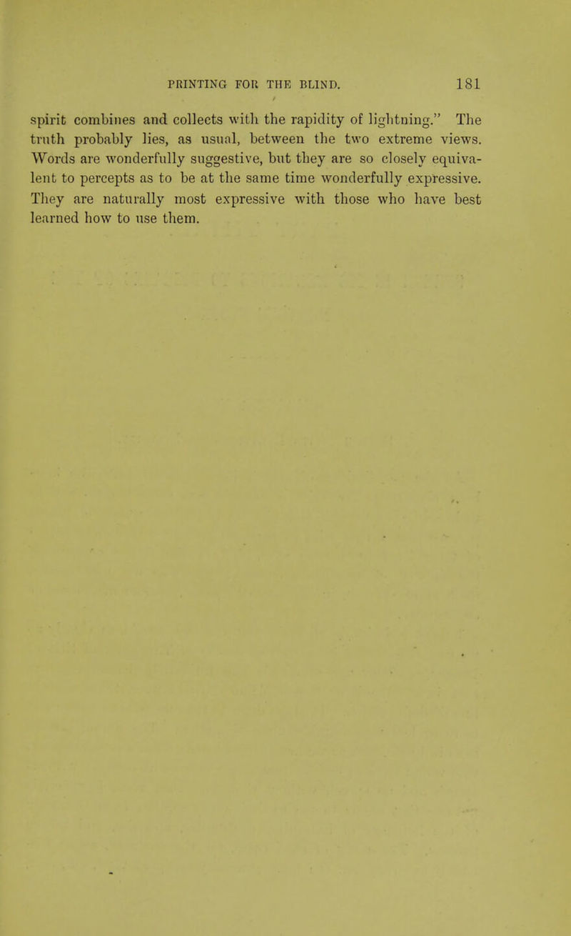 spirit combines and collects with the rapidity of lightning. The truth probably lies, as usual, between the two extreme views. Words are wonderfully suggestive, but they are so closely equiva- lent to percepts as to be at the same time wonderfully expressive. They are naturally most expressive with those who have best learned how to use them.