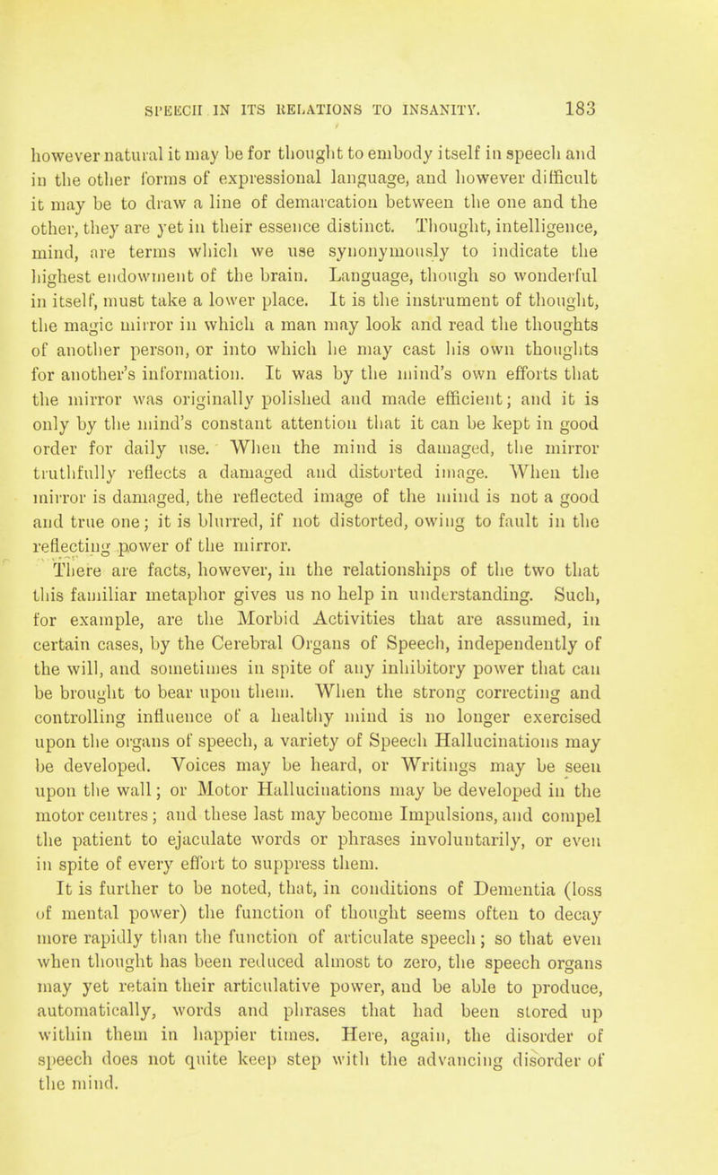 however natural it may be for thought to embody itself in speech and in the other forms of expressional language, and however difficult it may be to draw a line of demarcation between the one and the other, they are yet in their essence distinct. Thought, intelligence, mind, are terms which we use synonymously to indicate the highest endowment of the brain. Language, though so wonderful in itself, must take a lower place. It is the instrument of thought, the magic mirror in which a man may look and read the thoughts of another person, or into which he may cast his own thoughts for another's information. It was by the mind's own efforts that the mirror was originally polished and made efficient; and it is only by the mind's constant attention that it can be kept in good order for daily use. When the mind is damaged, the mirror truthfully reflects a damaged and distorted image. When the mirror is damaged, the reflected image of the mind is not a good and true one; it is blurred, if not distorted, owing to fault in the reflecting power of the mirror. There are facts, however, in the relationships of the two that tllis familiar metaphor gives us no help in understanding. Such, for example, are the Morbid Activities that are assumed, in certain cases, by the Cerebral Organs of Speech, independently of the will, and sometimes in spite of any inhibitory power that can be brought to bear upon them. When the strong correcting and controlling influence of a healthy mind is no longer exercised upon the organs of speech, a variety of Speech Hallucinations may be developed. Voices may be heard, or Writings may be seen upon the wall; or Motor Hallucinations may be developed in the motor centres ; and these last may become Impulsions, and compel the patient to ejaculate words or phrases involuntarily, or even in spite of every effort to suppress them. It is further to be noted, that, in conditions of Dementia (loss of mental power) the function of thought seems often to decay more rapidly than the function of articulate speech; so that even when thought has been reduced almost to zero, the speech organs may yet retain their articulative power, and be able to produce, automatically, words and phrases that had been stored up within them in happier times. Here, again, the disorder of speech does not quite keep step with the advancing disorder of the mind.