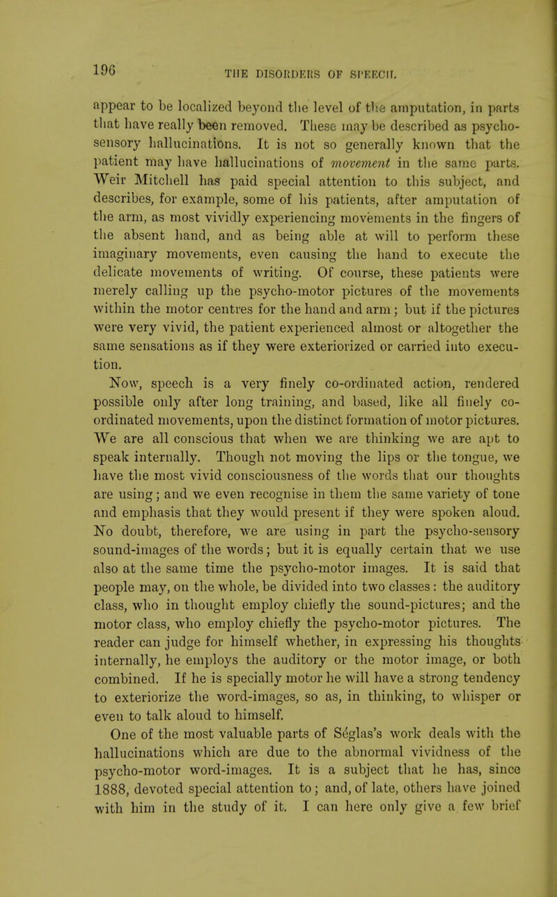 19G appear to be localized beyond the level of the amputation, in parts that have really been removed. These may be described as psycho- sensory hallucinations. It is not so generally known that the patient may have hallucinations of movement in the same parts. Weir Mitchell has paid special attention to this subject, and describes, for example, some of his patients, after amputation of the arm, as most vividly experiencing movements in the fingers of the absent hand, and as being able at will to perform these imaginary movements, even causing the hand to execute the delicate movements of writing. Of course, these patients were merely calling up the psycho-motor pictures of the movements within the motor centres for the hand and arm; but if the pictures were very vivid, the patient experienced almost or altogether the same sensations as if they were exteriorized or carried into execu- tion. Now, speech is a very finely co-ordinated action, rendered possible only after long training, and based, like all finely co- ordinated movements, upon the distinct formation of motor pictures. We are all conscious that when we are thinking we are apt to speak internally. Though not moving the lips or the tongue, we have the most vivid consciousness of the words that our thoughts are using; and we even recognise in them the same variety of tone and emphasis that they would present if they were spoken aloud. No doubt, therefore, we are using in part the psycho-sensory sound-images of the words; but it is equally certain that we use also at the same time the psycho-motor images. It is said that people may, on the whole, be divided into two classes: the auditory class, who in thought employ chiefly the sound-pictures; and the motor class, who employ chiefly the psycho-motor pictures. The reader can judge for himself whether, in expressing his thoughts internally, he employs the auditory or the motor image, or both combined. If he is specially motor he will have a strong tendency to exteriorize the word-images, so as, in thinking, to whisper or even to talk aloud to himself. One of the most valuable parts of Seglas's work deals with the hallucinations which are due to the abnormal vividness of the psycho-motor word-images. It is a subject that he has, since 1888, devoted special attention to; and, of late, others have joined with him in the study of it. I can here only give a few brief