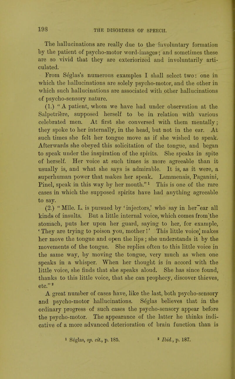 The hallucinations are really due to the involuntary formation by the patient of psycho-motor word-images ; and sometimes these are so vivid that they are exteriorized and involuntarily arti- culated. From Seglas's numerous examples I shall select two: one in which the hallucinations are solely psycho-motor, and the other in which such hallucinations are associated with other hallucinations of psycho-sensory nature. (1.) A patient, whom we have had under observation at the Salpetriere, supposed herself to be in relation with various celebrated men. At first she conversed with them mentally; they spoke to her internally, in the head, but not in the ear. At such times she felt her tongue move as if she wished to speak. Afterwards she obeyed this solicitation of the tongue, and began to speak under the inspiration of the spirits. She speaks in spite of herself. Her voice at such times is more agreeable than it usually is, and what she says is admirable. It is, as it were, a superhuman power that makes her speak. Lammenais, Paganini, Pinel, speak in this way by her mouth.1 This is one of the rare cases in which the supposed spirits have had anything agreeable to say. (2.)  Mile. L. is pursued by ' injectors,' who say in her~ear all kinds of insults. But a little internal voice, which comes from'the stomach, puts her upon her guard, saying to her, for example, *■ They are trying to poison you, mother !' This little voice] makes her move the tongue and open the lips; she understands it by the movements of the tongue. She replies often to this little voice in the same way, by moving the tongue, very much as when one speaks in a whisper. When her thought is in accord with the little voice, she finds that she speaks aloud. She has since found, thanks to this little voice, that she can prophecy, discover thieves, etc.2 A great number of cases have, like the last, both psycho-sensory and psycho-motor hallucinations. Seglas believes that in the ordinary progress of such cases the psycho-sensory appear before the psycho-motor. The appearance of the latter he thinks indi- cative of a more advanced deterioration of brain function than is