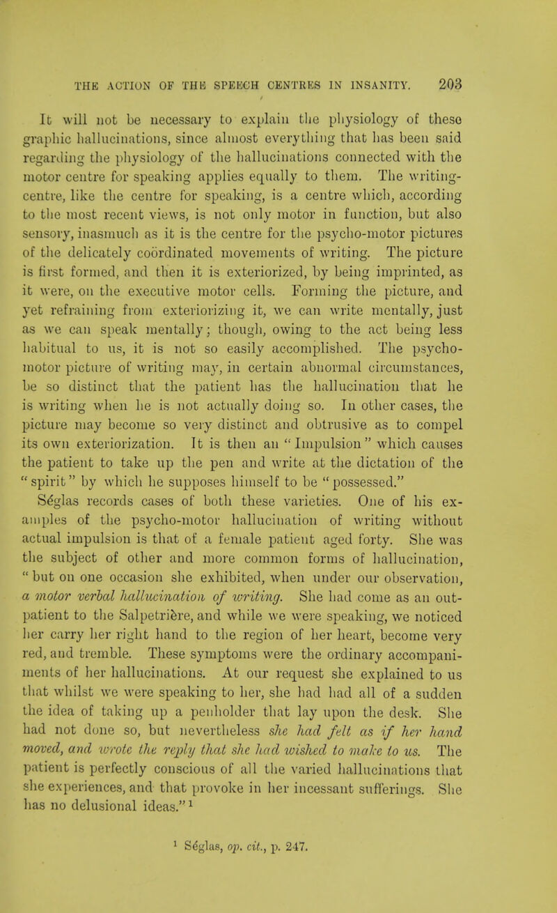 It will not be necessary to explain the physiology of these graphic hallucinations, since almost everything that has been said regarding the physiology of the hallucinations connected with the motor centre for speaking applies equally to them. The writing- centre, like the centre for speaking, is a centre which, according to the most recent views, is not only motor in function, but also sensory, inasmuch as it is the centre for the psycho-motor pictures of the delicately coordinated movements of writing. The picture is first formed, and then it is exteriorized, by being imprinted, as it were, on the executive motor cells. Forming the picture, and yet refraining from exteriorizing it, we can write mentally, just as we can speak mentally; though, owing to the act being less habitual to us, it is not so easily accomplished. The psycho- motor picture of writing may, in certain abnormal circumstances, be so distinct that the patient has the hallucination that he is writing when he is not actually doing so. In other cases, the picture may become so very distinct and obtrusive as to compel its own exteriorization. It is then an Impulsion which causes the patient to take up the pen and write at the dictation of the spirit by which he supposes himself to be possessed. Se'glas records cases of both these varieties. One of his ex- amples of the psycho-motor hallucination of writing without actual impulsion is that of a female patient aged forty. She was the subject of other and more common forms of hallucination,  but on one occasion she exhibited, when under our observation, a motor verbal hallucination of writing. She had come as an out- patient to the Salpetriere, and while we were speaking, we noticed her carry her right hand to the region of her heart, become very red, and tremble. These symptoms were the ordinary accompani- ments of her hallucinations. At our request she explained to us that whilst we were speaking to her, she had had all of a sudden the idea of taking up a penholder that lay upon the desk. She had not done so, but nevertheless she had felt as if her hand moved, and wrote the reply that she had wished to make to us. The patient is perfectly conscious of all the varied hallucinations that she experiences, and that provoke in her incessant sufferings. She has no delusional ideas.1