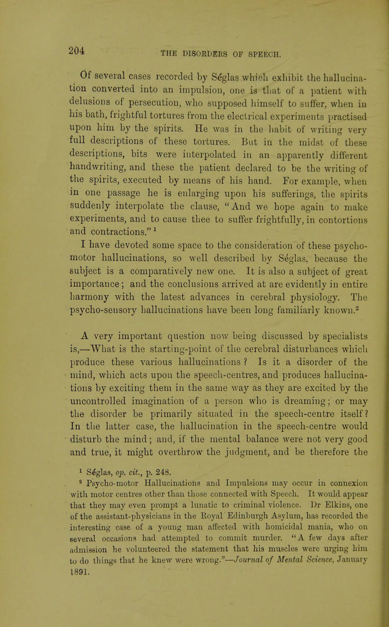 Of several cases recorded by Seglas which exhibit the hallucina- tion converted into an impulsion, one is that of a patient with delusions of persecution, who supposed himself to suffer, when iu his bath, frightful tortures from the electrical experiments practised upon him by the spirits. He was in the habit of writing very full descriptions of these tortures. But in the midst of these descriptions, bits were interpolated in an apparently different handwriting, and these the patient declared to be the writing of the spirits, executed by means of his hand. For example, when in one passage he is enlarging upon his sufferings, the spirits suddenly interpolate the clause, And we hope again to make experiments, and to cause thee to suffer frightfully, in contortions and contractions. 1 I have devoted some space to the consideration of these psycho- motor hallucinations, so well described by Seglas, because the subject is a comparatively new one. It is also a subject of great importance; and the conclusions arrived at are evidently in entire harmony with the latest advances in cerebral physiology. The psycho-sensory hallucinations have been long familiarly known.2 A very important question now being discussed by specialists is,—What is the starting-point of the cerebral disturbances which produce these various hallucinations ? Is it a disorder of the mind, which acts upon the speech-centres, and produces hallucina- tions by exciting them in the same way as they are excited by the uncontrolled imagination of a person who is dreaming; or may the disorder be primarily situated in the speech-centre itself? In the latter case, the hallucination in the speech-centre would disturb the mind; and, if the mental balance were not very good and true, it might overthrow the judgment, and be therefore the 1 Se'glas, op. cit, p. 248. 8 Psycho-motor Hallucinations and Impulsions may occur in connexion with motor centres other than those connected with Speech. It would appear that they may even prompt a lunatic to criminal violence. Dr Elkins, one of the assistant-physicians in the Royal Edinburgh Asylum, has recorded the interesting case of a young man affected with homicidal mania, who on several occasions had attempted to commit murder. A few days after admission he volunteered the statement that his muscles were urging him to do things that he knew were wrong.—Journal of Mental Science, January 1891.