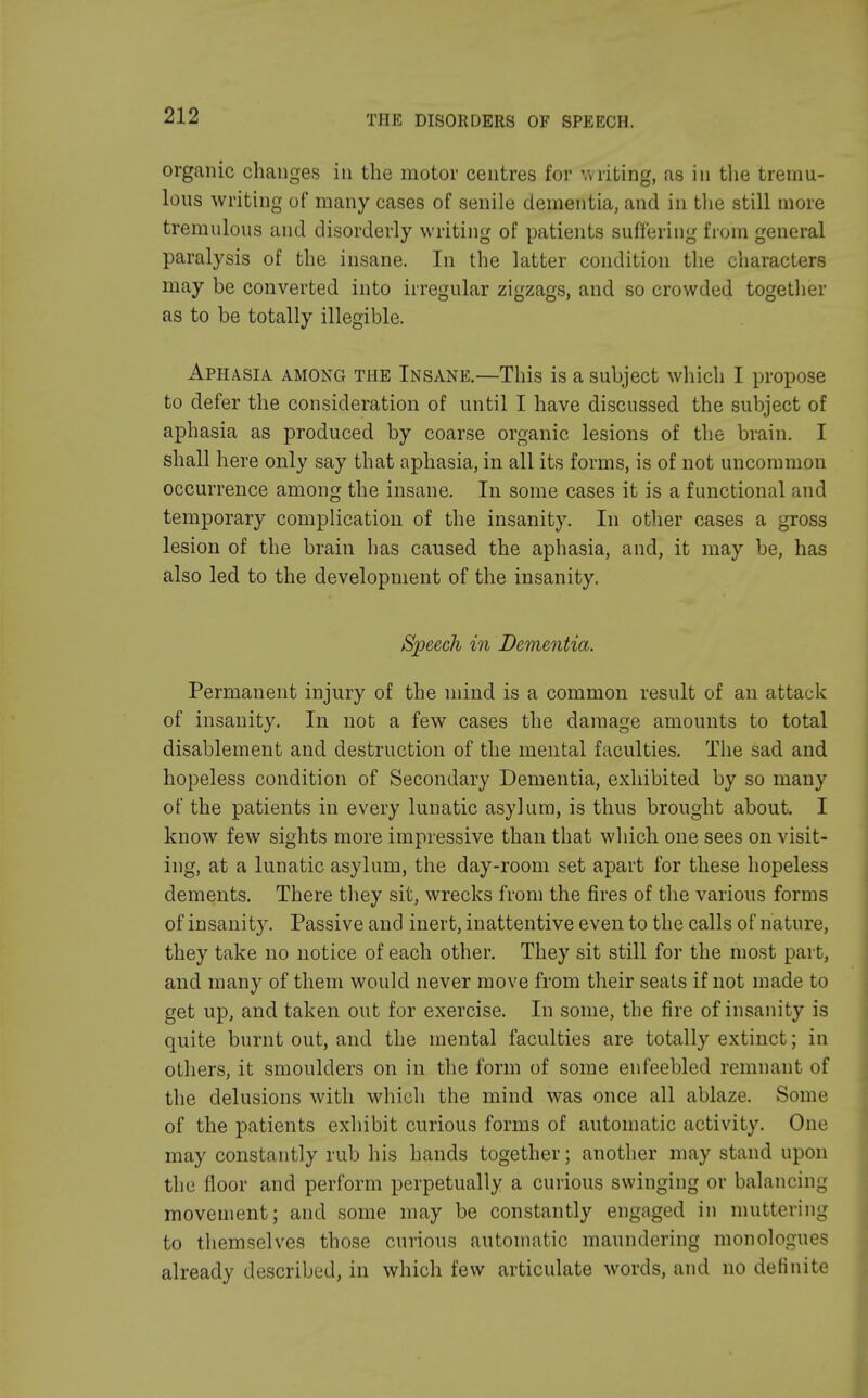 organic changes in the motor centres for writing, as in the tremu- lous writing of many cases of senile dementia, and in the still more tremulous and disorderly writing of patients suffering from general paralysis of the insane. In the latter condition the characters may be converted into irregular zigzags, and so crowded together as to be totally illegible. Aphasia, among the Insane.—This is a subject which I propose to defer the consideration of until I have discussed the subject of aphasia as produced by coarse organic lesions of the brain. I shall here only say that aphasia, in all its forms, is of not uncommon occurrence among the insane. In some cases it is a functional and temporary complication of the insanity. In other cases a gross lesion of the brain has caused the aphasia, and, it may be, has also led to the development of the insanity. Speech in Dementia. Permanent injury of the mind is a common result of an attack of insanity. In not a few cases the damage amounts to total disablement and destruction of the mental faculties. The sad and hopeless condition of Secondary Dementia, exhibited by so many of the patients in every lunatic asylum, is thus brought about. I know few sights more impressive than that which one sees on visit- ing, at a lunatic asylum, the day-room set apart for these hopeless dements. There they sit, wrecks from the fires of the various forms of insanity. Passive and inert, inattentive even to the calls of nature, they take no notice of each other. They sit still for the most part, and many of them would never move from their seats if not made to get up, and taken out for exercise. In some, the fire of insanity is quite burnt out, and the mental faculties are totally extinct; in others, it smoulders on in the form of some enfeebled remnant of the delusions with which the mind was once all ablaze. Some of the patients exhibit curious forms of automatic activity. One may constantly rub his hands together; another may stand upon the floor and perform perpetually a curious swinging or balancing movement; and some may be constantly engaged in muttering to themselves those curious automatic maundering monologues already described, in which few articulate words, and no definite