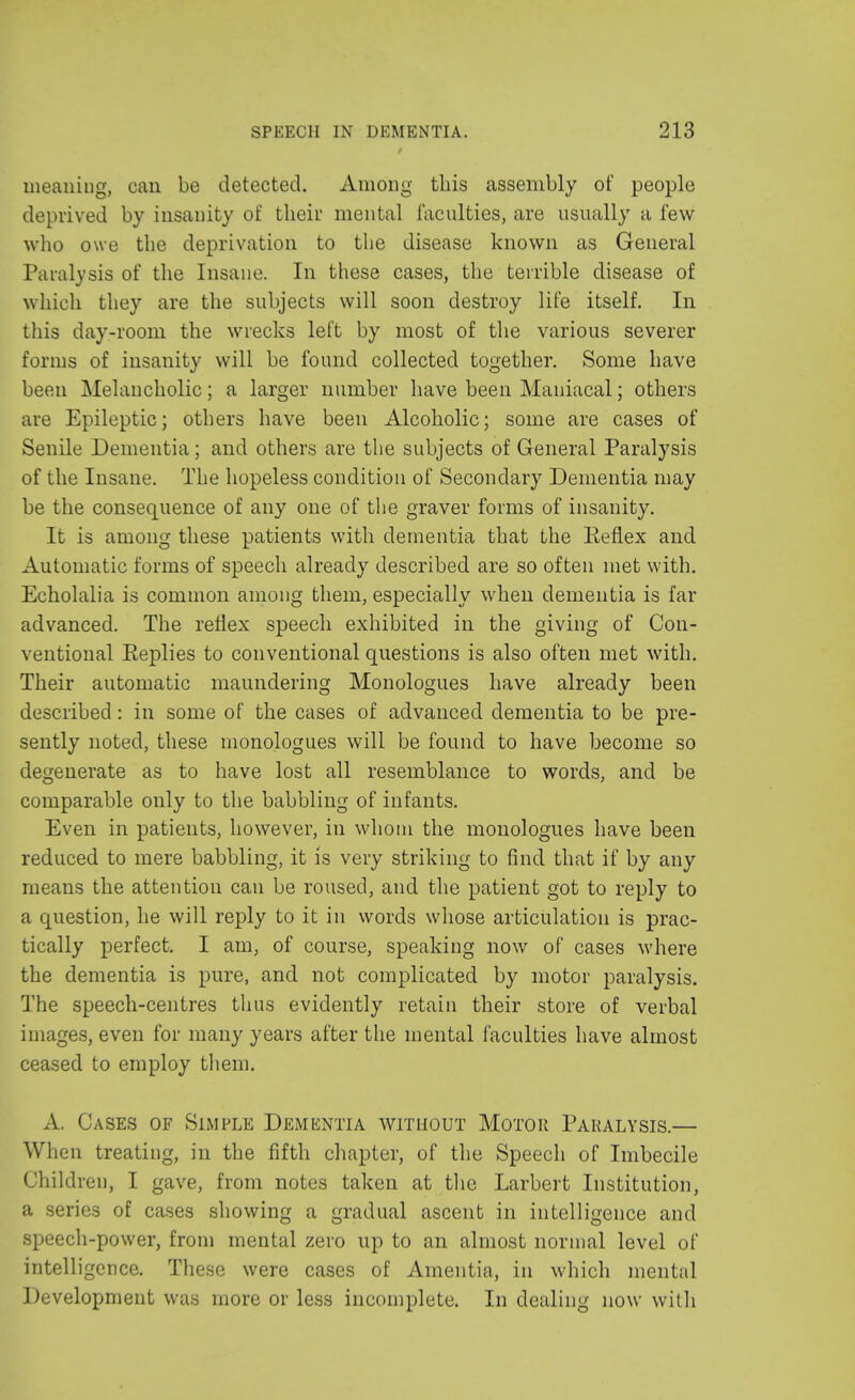 meaning, can be detected. Among this assembly of people deprived by insanity of their mental faculties, are usually a few who owe the deprivation to the disease known as General Paralysis of the Insane. In these cases, the terrible disease of which they are the subjects will soon destroy life itself. In this day-room the wrecks left by most of the various severer forms of insanity will be found collected together. Some have been Melancholic; a larger number have been Maniacal; others are Epileptic; others have been Alcoholic; some are cases of Senile Dementia; and others are the subjects of General Paralysis of the Insane. The hopeless condition of Secondary Dementia may be the consequence of any one of the graver forms of insanity. It is among these patients with dementia that the Keflex and Automatic forms of speech already described are so often met with. Echolalia is common among them, especially when dementia is far advanced. The reflex speech exhibited in the giving of Con- ventional Eeplies to conventional questions is also often met with. Their automatic maundering Monologues have already been described: in some of the cases of advanced dementia to be pre- sently noted, these monologues will be found to have become so degenerate as to have lost all resemblance to words, and be comparable only to the babbling of infants. Even in patients, however, in whom the monologues have been reduced to mere babbling, it is very striking to find that if by any means the attention can be roused, and the patient got to reply to a question, he will reply to it in words whose articulation is prac- tically perfect. I am, of course, speaking now of cases where the dementia is pure, and not complicated by motor paralysis. The speech-centres thus evidently retain their store of verbal images, even for many years after the mental faculties have almost ceased to employ them. A. Cases of Simple Dementia without Motor Paralysis.— When treating, in the fifth chapter, of the Speech of Imbecile Children, I gave, from notes taken at the Larbert Institution, a series of cases showing a gradual ascent in intelligence and speech-power, from mental zero up to an almost normal level of intelligence. These were cases of Amentia, in which mental Development was more or less incomplete. In dealing now with