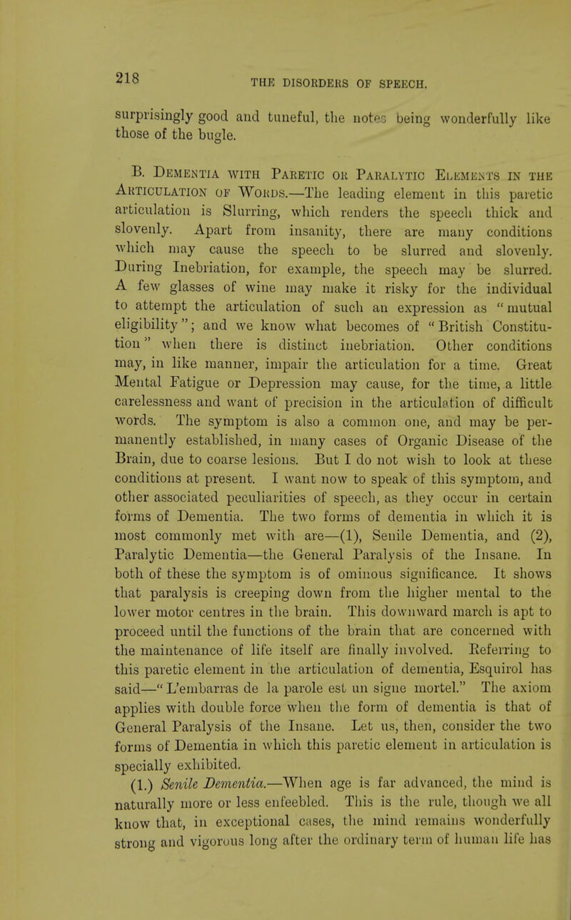 THE DISORDERS OF SPEECH. surprisingly good and tuneful, the notes being wonderfully like those of the bugle. B. Dementia with Paretic or Paralytic Elements in the Articulation of Words.—The leading element in this paretic articulation is Slurring, which renders the speech thick and slovenly. Apart from insanity, there are many conditions which may cause the speech to be slurred and slovenly. During Inebriation, for example, the speech may be slurred. A few glasses of wine may make it risky for the individual to attempt the articulation of such an expression as mutual eligibility; and we know what becomes of British Constitu- tion when there is distinct inebriation. Other conditions may, in like manner, impair the articulation for a time. Great Mental Fatigue or Depression may cause, for the time, a little carelessness and want of precision in the articulation of difficult words. The symptom is also a common one, and may be per- manently established, in many cases of Organic Disease of the Brain, due to coarse lesions. But I do not wish to look at these conditions at present. I want now to speak of this symptom, and other associated peculiarities of speech, as they occur in certain forms of Dementia. The two forms of dementia in which it is most commonly met with are—(1), Senile Dementia, and (2), Paralytic Dementia—the General Paralysis of the Insane. In both of these the symptom is of ominous significance. It shows that paralysis is creeping down from the higher mental to the lower motor centres in the brain. This downward march is apt to proceed until the functions of the brain that are concerned with the maintenance of life itself are finally involved. Keferring to this paretic element in the articulation of dementia, Esquirol has said—« L'embarras de la parole est un signe mortel. The axiom applies with double force when the form of dementia is that of General Paralysis of the Insane. Let us, then, consider the two forms of Dementia in which this paretic element in articulation is specially exhibited. (1.) Senile Dementia.—When age is far advanced, the mind is naturally more or less enfeebled. This is the rule, though we all know that, in exceptional cases, the mind remains wonderfully strong and vigorous long after the ordinary term of human life has