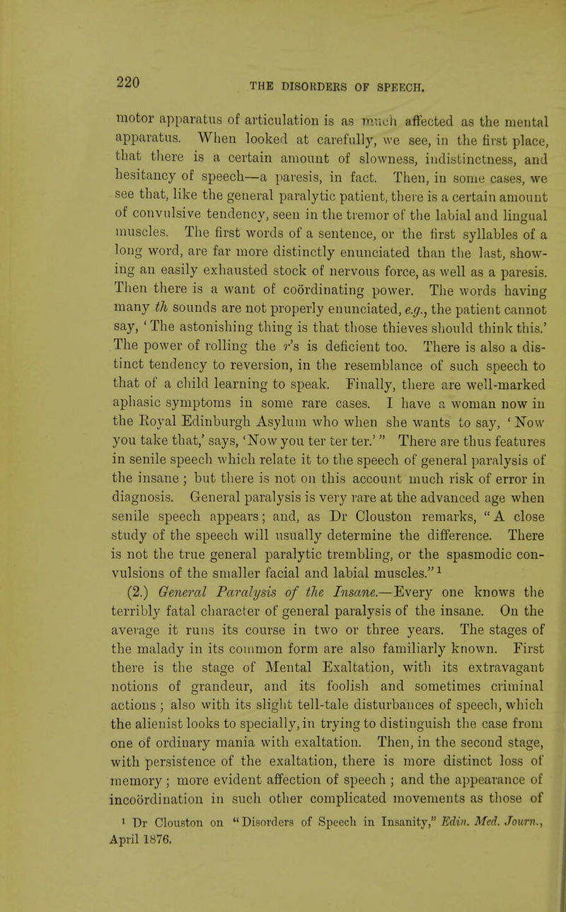 motor apparatus of articulation is as much affected as the mental apparatus. When looked at carefully, we see, in the first place, that there is a certain amount of slowness, indistinctness, and hesitancy of speech—a paresis, in fact. Then, in some cases, we see that, like the general paralytic patient, there is a certain amount of convulsive tendency, seen in the tremor of the labial and lingual muscles. The first words of a sentence, or the first syllables of a long word, are far more distinctly enunciated than the last, show- ing an easily exhausted stock of nervous force, as well as a paresis. Then there is a want of coordinating power. The words having many th sounds are not properly enunciated, e.g., the patient cannot say, 'The astonishing thing is that those thieves should think this.' The power of rolling the r's is deficient too. There is also a dis- tinct tendency to reversion, in the resemblance of such speech to that of a child learning to speak. Finally, there are well-marked aphasic symptoms in some rare cases. I have a woman now in the Eoyal Edinburgh Asylum who when she wants to say, ' Now you take that,' says, 'Now you ter ter ter.' There are thus features in senile speech which relate it to the speech of general paralysis of the insane ; but there is not on this account much risk of error in diagnosis. General paralysis is very rare at the advanced age when senile speech appears; and, as Dr Clouston remarks, A close study of the speech will usually determine the difference. There is not the true general paralytic trembling, or the spasmodic con- vulsions of the smaller facial and labial muscles.1 (2.) General Paralysis of the Insane.—Every one knows the terribly fatal character of general paralysis of the insane. On the average it runs its course in two or three years. The stages of the malady in its common form are also familiarly known. First there is the stage of Mental Exaltation, with its extravagant notions of grandeur, and its foolish and sometimes criminal actions ; also with its slight tell-tale disturbances of speech, which the alienist looks to specially, in trying to distinguish the case from one of ordinary mania with exaltation. Then, in the second stage, with persistence of the exaltation, there is more distinct loss of memory; more evident affection of speech ; and the appearance of incoordination in such other complicated movements as those of 1 Dr Clouston on Disorders of Speech in Insanity, Edin. Med. Journ., April 1876.