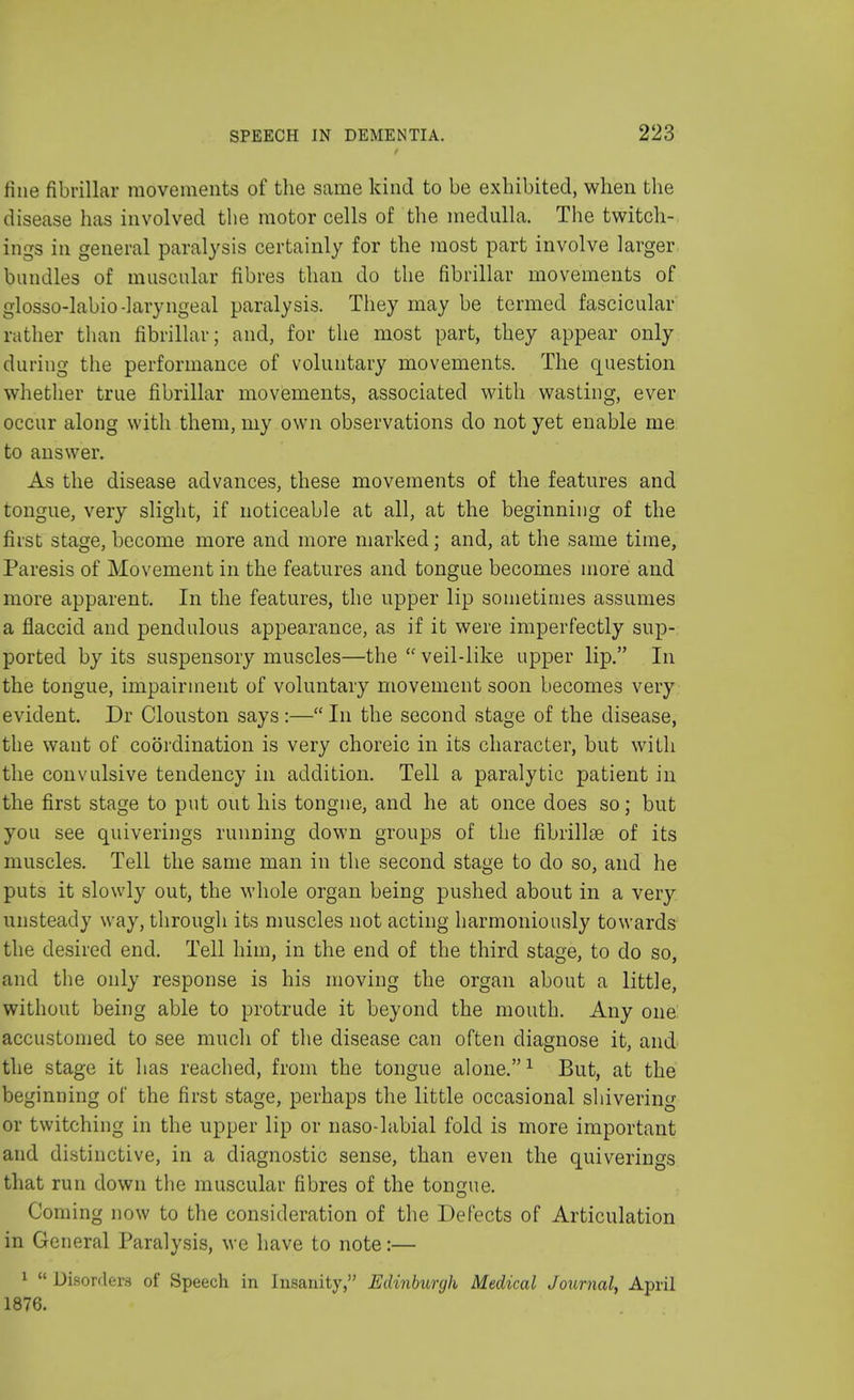fine fibrillar movements of the same kind to be exhibited, when the disease has involved the motor cells of the medulla. The twitch- ings in general paralysis certainly for the most part involve larger bundles of muscular fibres than do the fibrillar movements of glosso-labio-laryngeal paralysis. They may be termed fascicular rather than fibrillar; and, for the most part, they appear only during the performance of voluntary movements. The question whether true fibrillar movements, associated with wasting, ever occur along with them, my own observations do not yet enable me to answer. As the disease advances, these movements of the features and tongue, very slight, if noticeable at all, at the beginning of the first stage, become more and more marked; and, at the same time, Paresis of Movement in the features and tongue becomes more and more apparent. In the features, the upper lip sometimes assumes a flaccid and pendulous appearance, as if it were imperfectly sup- ported by its suspensory muscles—the  veil-like upper lip. In the tongue, impairment of voluntary movement soon becomes very evident. Dr Clouston says :— In the second stage of the disease, the want of coordination is very choreic in its character, but with the convulsive tendency in addition. Tell a paralytic patient in the first stage to put out his tongue, and he at once does so; but you see quiverings running down groups of the fibrillse of its muscles. Tell the same man in the second stage to do so, and he puts it slowly out, the whole organ being pushed about in a very unsteady way, through its muscles not acting harmoniously towards the desired end. Tell him, in the end of the third stage, to do so, and the only response is his moving the organ about a little, without being able to protrude it beyond the mouth. Any one accustomed to see much of the disease can often diagnose it, and the stage it has reached, from the tongue alone.1 But, at the beginning of the first stage, perhaps the little occasional shivering or twitching in the upper lip or naso-labial fold is more important and distinctive, in a diagnostic sense, than even the quiverings that run down the muscular fibres of the tongue. Coming now to the consideration of the Defects of Articulation in General Paralysis, we have to note:— 1  Disorders of Speech in Insanity, Edinburgh Medical Journal, April 1876.