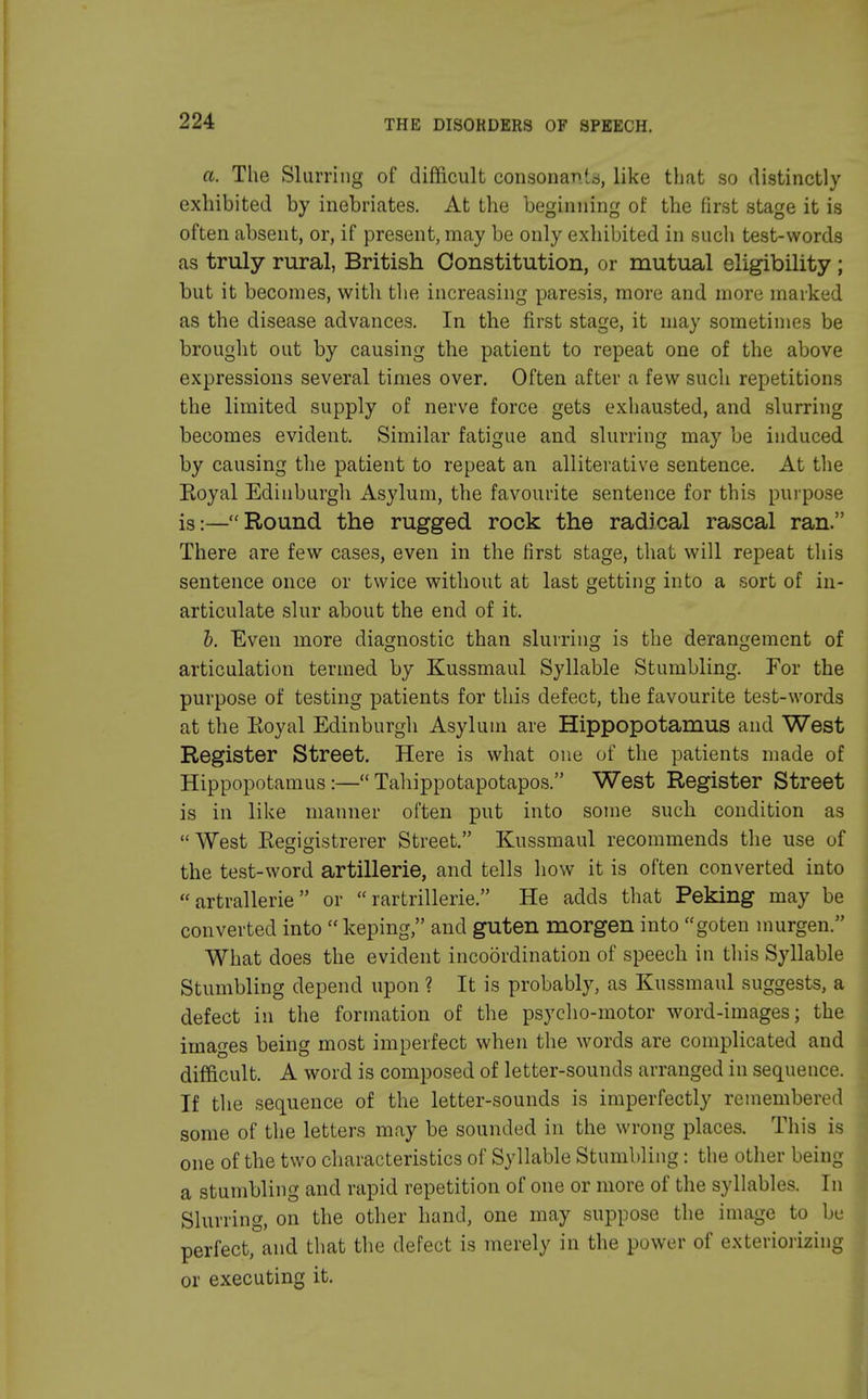 a. The Slurring of difficult consonant, like that so distinctly exhibited by inebriates. At the beginning of the first stage it is often absent, or, if present, may be only exhibited in such test-words as truly rural, British Constitution, or mutual eligibility ; but it becomes, with the increasing paresis, more and more marked as the disease advances. In the first stage, it may sometimes be brought out by causing the patient to repeat one of the above expressions several times over. Often after a few such repetitions the limited supply of nerve force gets exhausted, and slurring becomes evident. Similar fatigue and slurring may be induced by causing the patient to repeat an alliterative sentence. At the Eoyal Edinburgh Asylum, the favourite sentence for this purpose is:—Round the rugged rock the radical rascal ran. There are few cases, even in the first stage, that will repeat this sentence once or twice without at last getting into a sort of in- articulate slur about the end of it. b. Even more diagnostic than slurring is the derangement of articulation termed by Kussmaul Syllable Stumbling. For the purpose of testing patients for this defect, the favourite test-words at the Eoyal Edinburgh Asylum are Hippopotamus and West Register Street. Here is what one of the patients made of Hippopotamus:—Tahippotapotapos. West Register Street is in like manner often put into some such condition as West Eegigistrerer Street. Kussmaul recommends the use of the test-word artillerie, and tells how it is often converted into  artrallerie or  rartrillerie. He adds that Peking may be converted into  keping, and guten morgen into goten murgen. What does the evident incoordination of speech in this Syllable Stumbling depend upon ? It is probably, as Kussmaul suggests, a defect in the formation of the psycho-motor word-images; the images being most imperfect when the words are complicated and difficult. A word is composed of letter-sounds arranged in sequence. If the sequence of the letter-sounds is imperfectly remembered some of the letters may be sounded in the wrong places. This is one of the two characteristics of Syllable Stumbling: the other being a stumbling and rapid repetition of one or more of the syllables. In Slurring, on the other hand, one may suppose the image to be perfect, and that the defect is merely in the power of exteriorizing or executing it.