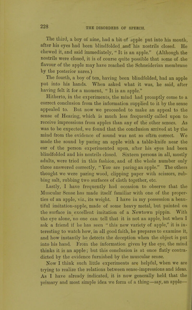 THE DISORDERS OF SPEECH. The third, a boy oi' nine, had a bit of apple put into his mouth, after his eyes had been blindfolded and his nostrils closed. He chewed it, and said immediately,  It is an apple. (Although the nostrils were closed, it is of course quite possible that some of the flavour of the apple may have reached the Schneiderian membrane by the posterior nares.) The fourth, a boy of ten, having been blindfolded, had an apple put into his hands. When asked what it was, he said, after having felt it for a moment,  It is an apple. Hitherto, in the experiments, the mind had promptly come to a correct conclusion from the information supplied to it by the sense appealed to. But now we proceeded to make an appeal to the sense of Hearing, which is much less frequently called upon to receive impressions from apples than any of the other senses. As was to be expected, we found that the conclusion arrived at by the mind from the evidence of sound was not so often correct. We made the sound by paring an apple with a table-knife near the ear of the person experimented upon, after his eyes had been blindfolded and his nostrils closed. Sixteen persons in all, mostly adults, were tried in this fashion, and of the whole number only three answered correctly, You are paring an apple. The others thought we were paring wood, clipping paper with scissors, rub- bing salt, rubbing two surfaces of cloth together, etc. Lastly, I have frequently had occasion to observe that the Muscular Sense has made itself familiar with one of the proper- ties of an apple, viz., its weight. I have in my possession a beau- tiful imitation-apple, made of some heavy metal, but painted on the surface in excellent imitation of a Newtown pippin. With the eye alone, no one can tell that it is not an apple, but when I ask a friend if he has seen  this new variety of apple, it is in- teresting to watch how, in all good faith, he prepares to examine it, and how instantly he detects the deception when the object is put into his hand. From the information given by the eye. the mind thinks it is an apple; but this conclusion is at once flatly contra- dicted by the evidence furnished by the muscular sense. Now I think such little experiments are helpful, when we are trying to realize the relations between sense-impressions and ideas. As I have already indicated, it is now generally held that the primary and most simple idea we form of a thing—say, an apple—