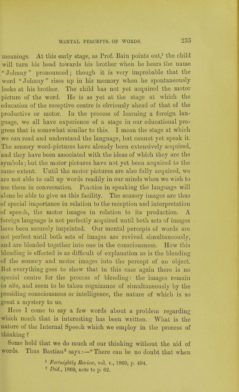 MliNTAL PEKOEPTS, OF WOUDS. meanings. At this early stage, as Prof. Bain points out,1 the child will turn his head towards his brother when he hears the name Johnny pronounced; though it is very improbable that the word Johnny rises up in his memory when he spontaneously looks at his brother. The child has not yet acquired the motor picture of the word. He is as yet at the stage at which the education of the receptive centre is obviously ahead of that of the productive or motor. In the process of learning a foreign lan- guage, we all have experience of a stage in our educational pro- gress that is somewhat similar to this. I mean the stage at which we can read and understand the language, but cannot yet speak it. The sensory word-pictures have already been extensively acquired, and they have been associated with the ideas of which they are the symbols; but the motor pictures have not yet been acquired to the same extent. Until the motor pictures are also fully acquired, we are not able to call up words readily in our minds when we wish to use them in conversation. Practice in speaking the language will alone be able to give us this facility. The sensory images are thus of special importance in relation to the reception and interpretation of speech, the motor images in relation to its production. A foreign language is not perfectly acquired until both sets of images have beeu securely imprinted. Our mental percepts of words are not perfect until both sets of images are revived simultaneously, and are blended together into one in the consciousness. How this blending is effected is as difficult of explanation as is the blending of the sensory and motor images into the percept of an object. But everything goes to show that in this case again there is no special centre for the process of blending: the images remain in situ, and seem to be taken cognizance of simultaneously by the presiding consciousness or intelligence, the nature of which is so great a mystery to us. Here I come to say a few words about a problem regarding which much that is interesting has been written. What is the nature of the Internal Speech which we employ in the process of thinking ? Some hold that we do much of our thinking without the aid of words. Thus Bastian2 says:— There can be no doubt that when 1 Fortnightly Review, vol. v., 18G9, p. 494. 2 Ibid., 1869, note to p. (52.