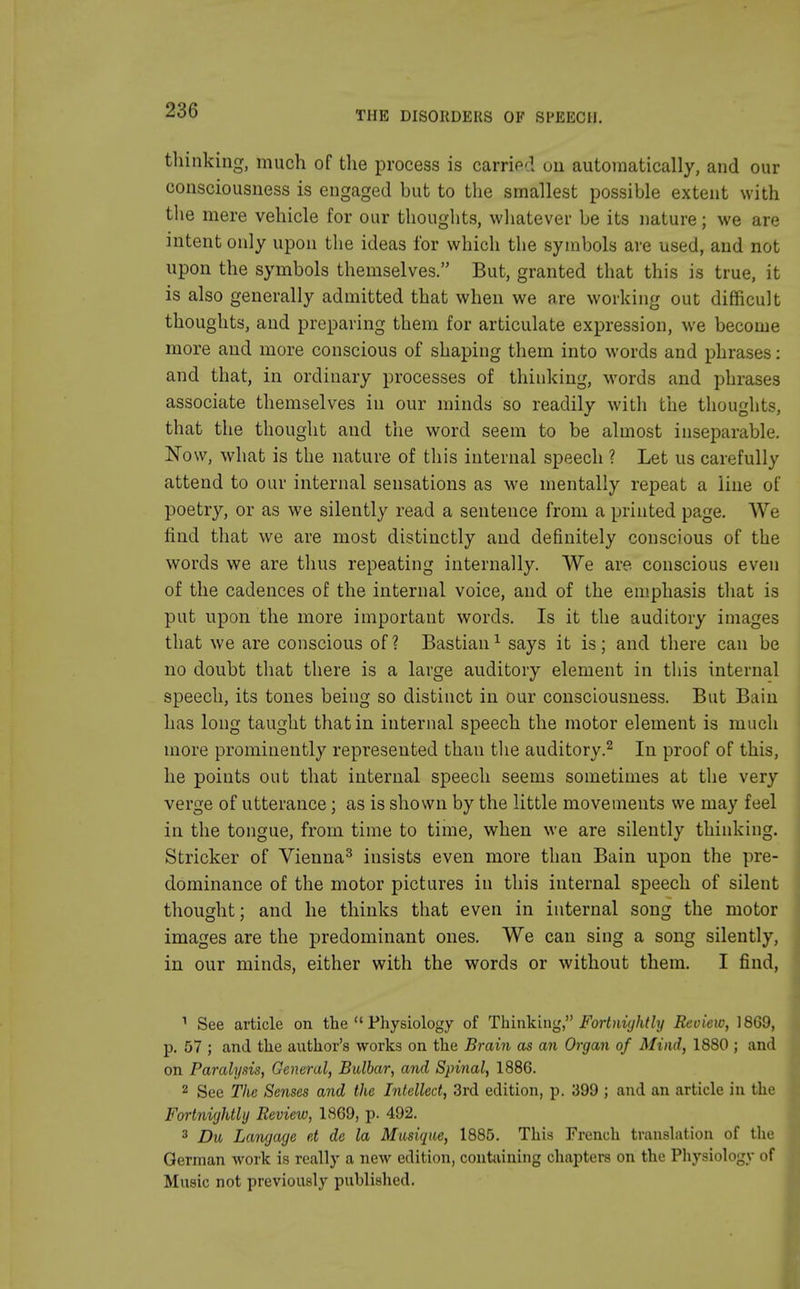 thinking, much of the process is carried on automatically, and our consciousness is engaged but to the smallest possible extent with the mere vehicle for our thoughts, whatever be its nature; we are intent only upon the ideas for which the symbols are used, and not upon the symbols themselves. But, granted that this is true, it is also generally admitted that when we are working out difficult thoughts, and preparing them for articulate expression, we become more and more conscious of shaping them into words and phrases: and that, in ordinary processes of thinking, words and phrases associate themselves in our minds so readily with the thoughts, that the thought and the word seem to be almost inseparable. Now, what is the nature of this internal speech ? Let us carefully attend to our internal sensations as we mentally repeat a line of poetry, or as we silently read a sentence from a printed page. We find that we are most distinctly and definitely conscious of the words we are thus repeating internally. We are conscious even of the cadences of the internal voice, and of the emphasis that is put upon the more important words. Is it the auditory images that we are conscious of ? Bastian1 says it is; and there can be no doubt that there is a large auditory element in this internal speech, its tones being so distinct in our consciousness. But Bain has long taught that in internal speech the motor element is much more prominently represented than the auditory.2 In proof of this, he points out that internal speech seems sometimes at the very verge of utterance; as is shown by the little movements we may feel in the tongue, from time to time, when we are silently thinking. Strieker of Vienna3 insists even more than Bain upon the pre- dominance of the motor pictures in this internal speech of silent thought; and he thinks that even in internal song the motor images are the predominant ones. We can sing a song silently, in our minds, either with the words or without them. I find, 1 See article on the  Physiology of Thinking, Fortnightly Review, 1869, p. 57 ; and the author's works on the Brain as an Organ of Mind, 1880 ; and on Paralysis, General, Bulbar, and Spinal, 1886. 2 See The Senses and the Intellect, 3rd edition, p. 399 ; and an article in the Fortnightly Review, 1869, p. 492. 3 Du Langage et de la Musique, 1885. This French translation of the German work is really a new edition, containing chapters on the Physiology of Music not previously published.