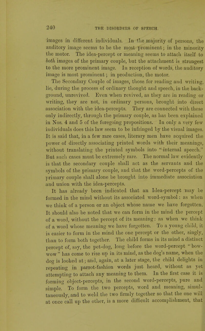 images in different individuals. In the majority of persons, the auditory image seems to be the most prominent; in the minority the motor. The idea-percept or meaning seems to attach itself to both images of the primary couple, but the attachment is strongest to the more prominent image. In reception of words, the auditory image is most prominent; in production, the motor. The Secondary Couple of images, those for reading and writing, lie, during the process of ordinary thought and speech, in the back- ground, unrevived. Even when revived, as they are in reading or writing, they are not, in ordinary persons, brought into direct association with the idea-percepts. They are connected with these only indirectly, through the primary couple, as has been explained in Nos. 4 and 5 of the foregoing propositions. In only a very few individuals does this law seem to be infringed by the visual images. It is said that, in a few rare cases, literary men have acquired the power of directly associating printed words with their meaning?, without translating the printed symbols into  internal speech. But such cases must be extremely rare. The normal law evidently is that the secondary couple shall act as the servants and the symbols of the primary couple, and that the word-percepts of the primary couple shall alone be brought into immediate association and union with the idea-percepts. It has already been indicated that an Idea-percept may be formed in the mind without its associated word-symbol: as when we think of a person or an object whose name we have forgotten. It should also be noted that we can form in the mind the percept of a word, without the percept of its meaning: as when we think of a word whose meaning we have forgotten. To a young child, it is easier to form in the mind the one percept or the other, singly, than to form both together. The child forms in its mind a distinct percept of, say, the pet-clog, long before the word-percept  bow- wow  has come to rise up in its mind, as the dog's name, when the dog is looked at; and, again, at a later stage, the child delights in repeating in parrot-fashion words just heard, without as yet attempting to attach any meaning to them. In the first case it is forming object-percepts, in the second word-percepts, pure and simple. To form the two percepts, word and meaning, simul- taneously, and to weld the two firmly together so that the one will at once call up the other, is a more difficult accomplishment, that