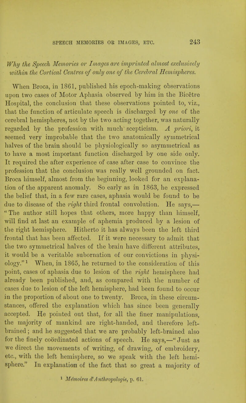 Why the Speech Memories or Images are imprinted almost exclusively within the Cortical Centres of only one of the Cerebral Hemispheres. When Broca, in 1861, published his epoch-making observations upon two cases of Motor Aphasia observed by him in the Bicetre Hospital, the conclusion that these observations pointed to, viz., that the function of articulate speech is discharged by one of the cerebral hemispheres, not by the two acting together, was naturally regarded by the profession with much scepticism. A priori, it seemed very improbable that the two anatomically symmetrical halves of the brain should be physiologically so asymmetrical as to have a most important function discharged by one side only. It required the after experience of case after case to convince the profession that the conclusion was really well grounded on fact. Broca himself, almost from the beginning, looked for an explana- tion of the apparent anomaly. So early as in 1863, he expressed the belief that, in a few rare cases, aphasia would be found to be due to disease of the right third frontal convolution. He says,—  The author still hopes that others, more happy than himself, will find at last an example of aphemia produced by a lesion of the right hemisphere. Hitherto it has always been the left third frontal that has been affected. If it were necessary to admit that the two symmetrical halves of the brain have different attributes, it would be a veritable subornation of our convictions in physi- ology.1 When, in 1865, he returned to the consideration of this point, cases of aphasia due to lesion of the right hemisphere had already been published, and, as compared with the number of cases due to lesion of the left hemisphere, had been found to occur in the proportion of about one to twenty. Broca, in these circum- stances, offered the explanation which has since been generally accepted. He pointed out that, for all the finer manipulations, the majority of mankind are right-handed, and therefore left- brained ; and he suggested that we are probably left-brained also for the finely coordinated actions of speech. He says,—Just as we direct the movements of writing, of drawing, of embroidery, etc., with the left hemisphere, so we speak with the left hemi- sphere. In explanation of the fact that so great a majority of 1 Mtfmoires cl? Anthrojwlogie, p. 61.