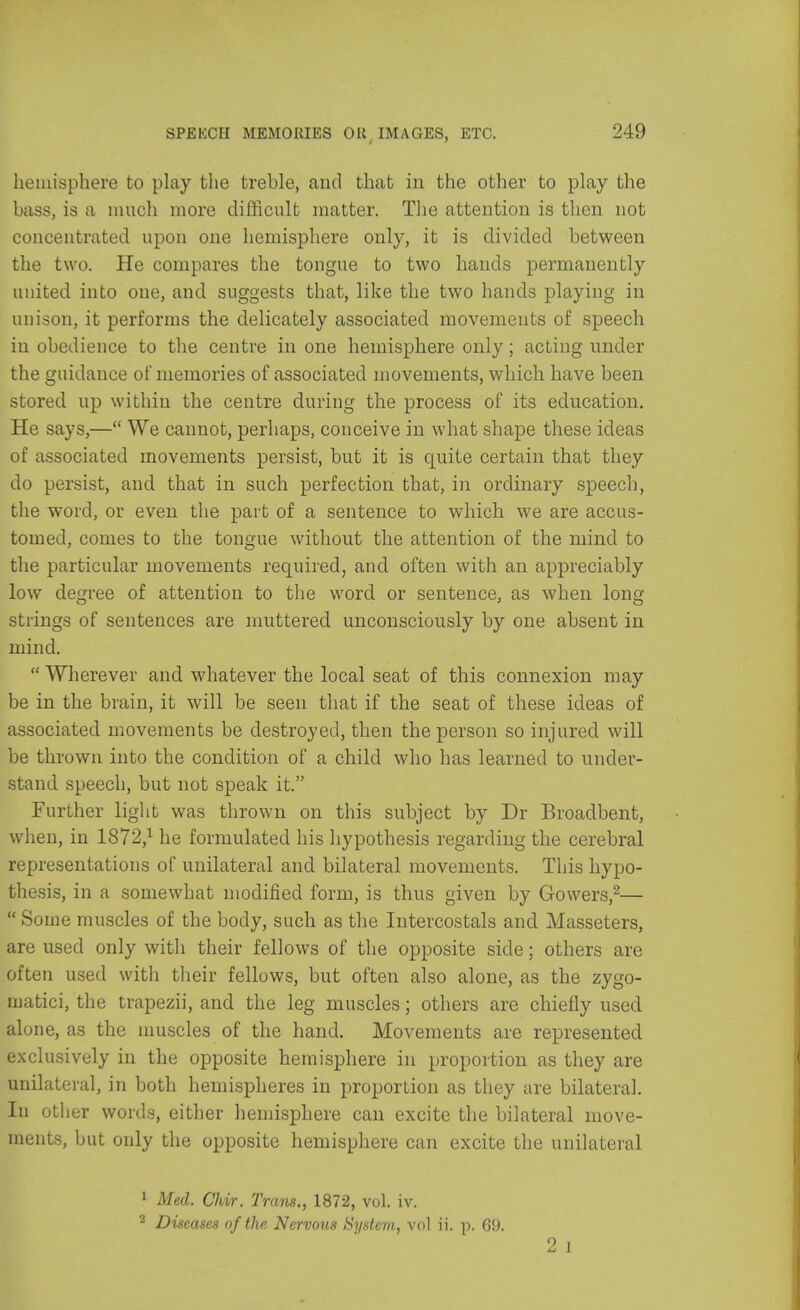 hemisphere to play the treble, and that in the other to play the bass, is a much more difficult matter. The attention is then not concentrated upon one hemisphere only, it is divided between the two. He compares the tongue to two hands permanently united into one, and suggests that, like the two hands playing in unison, it performs the delicately associated movements of speech iu obedience to the centre in one hemisphere only; acting under the guidance of memories of associated movements, which have been stored up within the centre during the process of its education. He says,— We cannot, perhaps, conceive in what shape these ideas of associated movements persist, but it is quite certain that they do persist, and that in such perfection that, in ordinary speech, the word, or even the part of a sentence to which we are accus- tomed, comes to the tongue without the attention of the mind to the particular movements required, and often with an appreciably low degree of attention to the word or sentence, as when long strings of sentences are muttered unconsciously by one absent in mind.  Wherever and whatever the local seat of this connexion may be in the brain, it will be seen that if the seat of these ideas of associated movements be destroyed, then the person so injured will be thrown into the condition of a child who has learned to under- stand speech, but not speak it. Further light was thrown on this subject by Dr Broadbent, when, in 1872,1 he formulated his hypothesis regarding the cerebral representations of unilateral and bilateral movements. This hypo- thesis, in a somewhat modified form, is thus given by Growers,2— Some muscles of the body, such as the Intercostals and Masseters, are used only with their fellows of the opposite side; others are often used with their fellows, but often also alone, as the zygo- matici, the trapezii, and the leg muscles; others are chiefly used alone, as the muscles of the hand. Movements are represented exclusively in the opposite hemisphere in proportion as they are unilateral, in both hemispheres in proportion as they are bilateral. Iu other words, either hemisphere can excite the bilateral move- ments, but only the opposite hemisphere can excite the unilateral 1 Med. Chir. Tram., 1872, vol. iv. 2 Diseases of the Nervous System, vol ii. p. 69. 2 ]