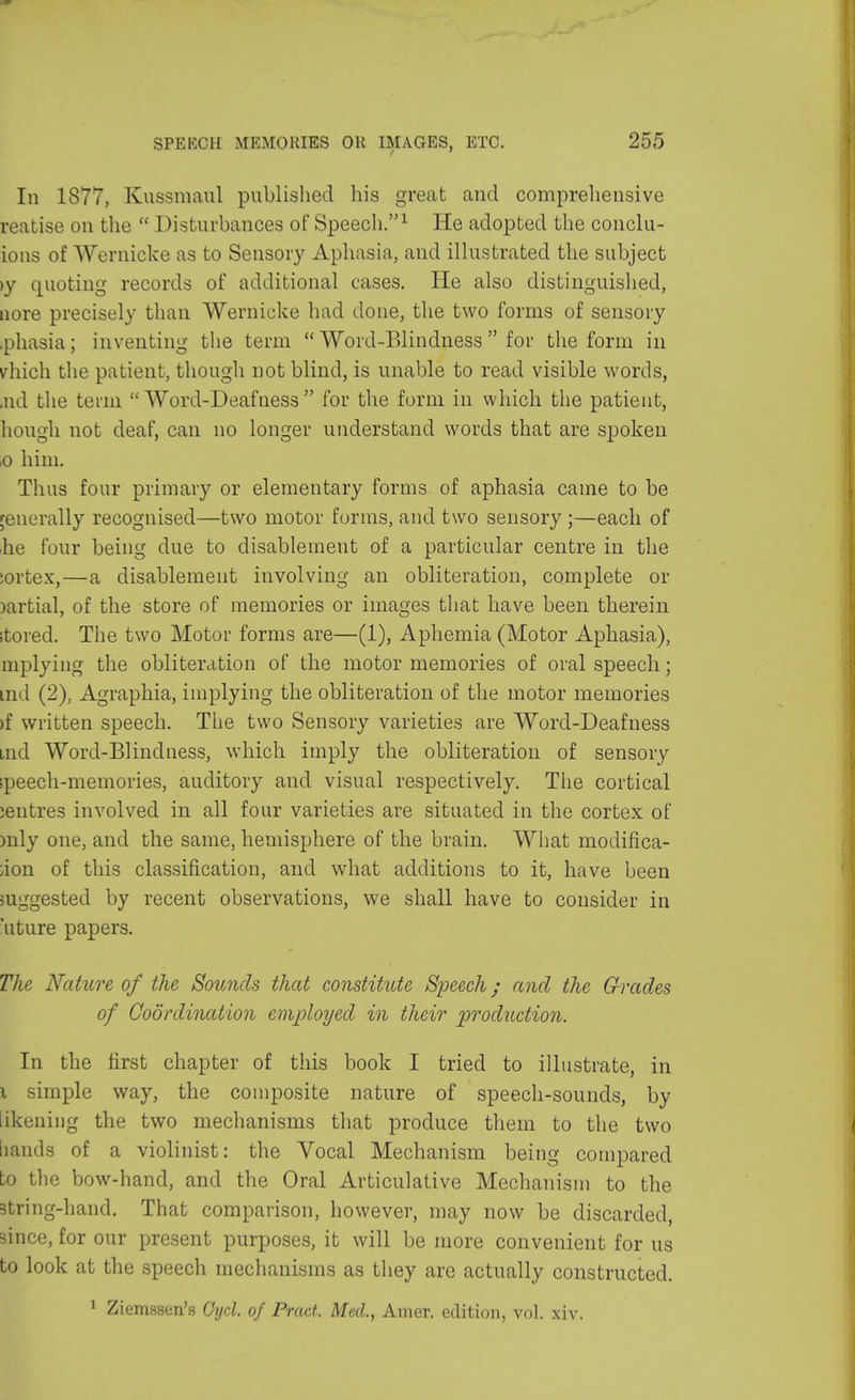 In 1877, Kuasmatil published his great and comprehensive reatise on the  Disturbances of Speech.1 He adopted the conclu- ions of Wernicke as to Sensory Aphasia, and illustrated the subject >y quoting records of additional cases. He also distinguished, uore precisely than Wernicke had done, the two forms of sensory .phasia; inventing the term  Word-Blindness  for the form in vhich the patient, though not blind, is unable to read visible words, Bid the term Word-Deafness for the form in which the patient, hough not deaf, can no longer understand words that are spoken ,o him. Thus four primary or elementary forms of aphasia came to be generally recognised—two motor forms, and two sensory ;—each of he four being due to disablement of a particular centre in the sortex,—a disablement involving an obliteration, complete or )artial, of the store of memories or images that have been therein itored. The two Motor forms are—(1), Aphemia (Motor Aphasia), mplying the obliteration of the motor memories of oral speech; ind (2), Agraphia, implying the obliteration of the motor memories >f written speech. The two Sensory varieties are Word-Deafness md Word-Blindness, which imply the obliteration of sensory ipeech-memories, auditory and visual respectively. The cortical ;entres involved in all four varieties are situated in the cortex of mly one, and the same, hemisphere of the brain. What modiflca- ;ion of this classification, and what additions to it, have been suggested by recent observations, we shall have to consider in uture papers. The Nature of the Sounds that constitute Speech; and the Grades of Coordination employed in their production. In the first chapter of this book I tried to illustrate, in x simple way, the composite nature of speech-sounds, by likening the two mechanisms that produce them to the two bands of a violinist: the Vocal Mechanism being compared to the bow-hand, and the Oral Articulative Mechanism to the 3tring-hand. That comparison, however, may now be discarded, since, for our present purposes, it will be more convenient for us to look at the speech mechanisms as they are actually constructed. 1 Ziemssen's Cyd. of Pract, Med., Amer. edition, vol. xiv.