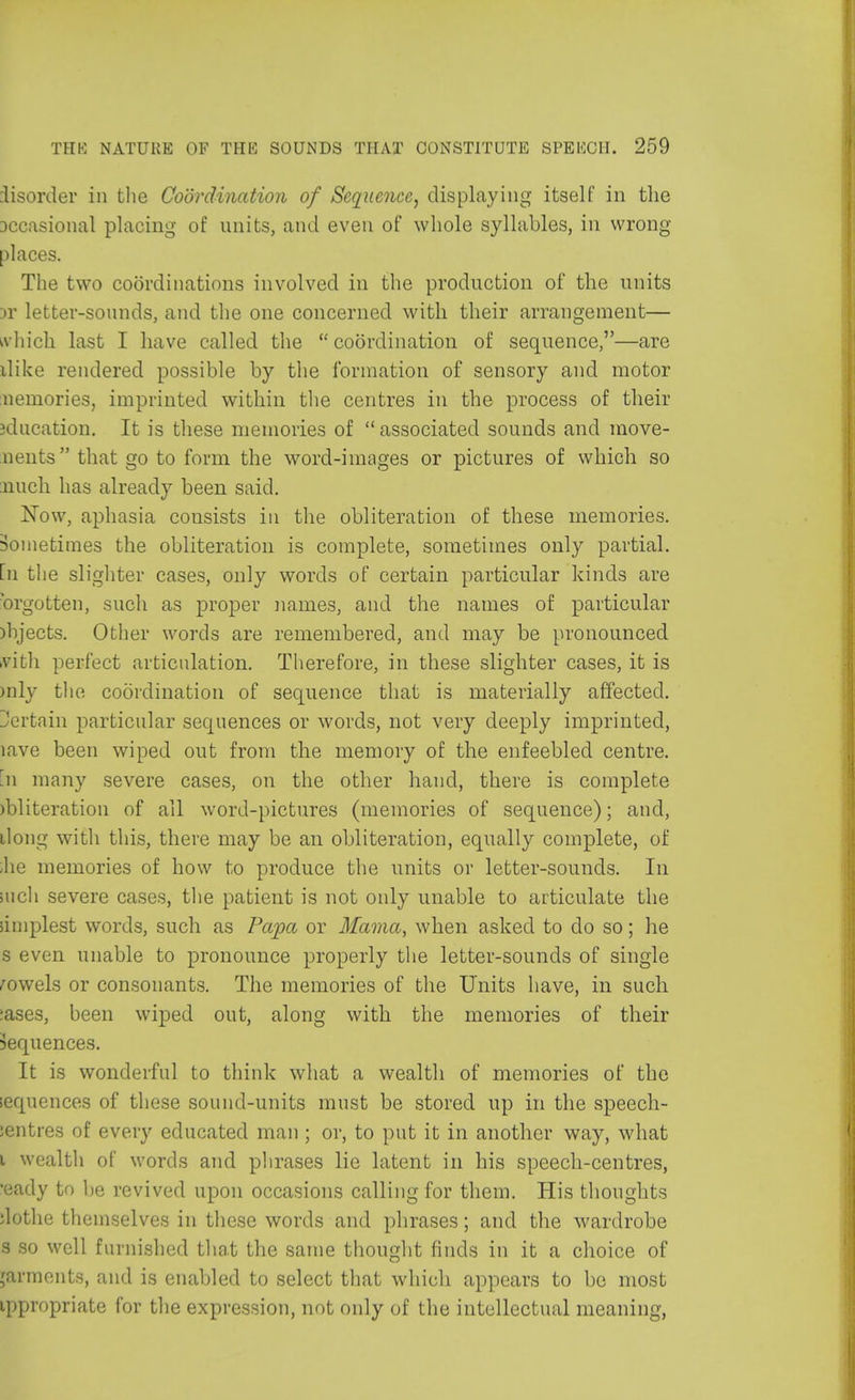 disorder in the Coordination of Sequence, displaying itself in the Dccasional placing of units, and even of whole syllables, in wrong- places. The two coordinations involved in the production of the units Dr letter-sounds, and the one concerned with their arrangement— A-hich last I have called the coordination of sequence,—are uike rendered possible by the formation of sensory and motor nemories, imprinted within the centres in the process of their iducation. It is these memories of  associated sounds and move- ments that go to form the word-images or pictures of which so nuch has already been said. Now, aphasia cousists in the obliteration of these memories. Sometimes the obliteration is complete, sometimes only partial, [n the slighter cases, only words of certain particular kinds are brgotten, such as proper names, and the names of particular )hjects. Other words are remembered, and may be pronounced Bath perfect articulation. Therefore, in these slighter cases, it is mly the coordination of sequence that is materially affected. Jertain particular sequences or words, not very deeply imprinted, lave been wiped out from the memory of the enfeebled centre, m many severe cases, on the other hand, there is complete mliteration of all word-pictures (memories of sequence); and, ilong with this, there may be an obliteration, equally complete, of -he memories of how to produce the units or letter-sounds. In inch severe cases, the patient is not only unable to articulate the simplest words, such as Papa or Mama, when asked to do so; he s even unable to pronounce properly the letter-sounds of single rowels or consonants. The memories of the Units have, in such :ases, been wiped out, along with the memories of their Sequences. It is wonderful to think what a wealth of memories of the sequences of these sound-units must be stored up in the speech- ientres of every educated man ; or, to put it in another way, what i wealth of words and phrases lie latent in his speech-centres, •eady to be revived upon occasions calling for them. His thoughts ;lothe themselves in these words and phrases; and the wardrobe s so well furnished that the same thought finds in it a choice of jarments, and is enabled to select that which appears to be most ippropriate for the expression, not only of the intellectual meaning,