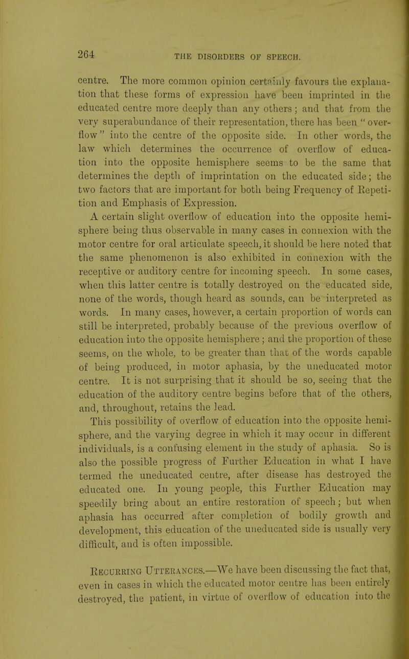 centre. The more common opinion certninly favours the explana- tion that these forms of expression have been imprinted in the educated centre more deeply than any others; and that from the very superabundance of their representation, there has been  over- flow  into the centre of the opposite side. In other words, the law which determines the occurrence of overflow of educa- tion into the opposite hemisphere seems to be the same that determines the depth of irnprintation on the educated side; the two factors that are important for both being Frequency of Repeti- tion and Emphasis of Expression. A certain slight overflow of education into the opposite hemi- sphere being thus observable in many cases in connexion with the motor centre for oral articulate speech, it should be here noted that the same phenomenon is also exhibited in connexion with the receptive or auditory centre for incoming speech. In some cases, when this latter centre is totally destroyed on the educated side, none of the words, though heard as sounds, can be interpreted as words. In many cases, however, a certain proportion of words can still be interpreted, probably because of the previous overflow of education into the opposite hemisphere ; and the proportion of these seems, on the whole, to be greater than that of the words capable of being produced, in motor aphasia, by the uneducated motor centre. It is not surprising that it should be so, seeing that the education of the auditory centre begins before that of the others, and, throughout, retains the lead. This possibility of overflow of education into the opposite hemi- sphere, and the varying degree in which it may occur in different individuals, is a confusing element in the study of aphasia. So is also the possible progress of Further Education in what I have termed the uneducated centre, after disease has destroyed the educated one. In young people, this Further Education may speedily bring about an entire restoration of speech; but when aphasia has occurred after completion of bodily growth and development, this education of the uneducated side is usually very difficult, and is often impossible. Recurring Utterances.—We have been discussing the fact that, even in cases in which the educated motor centre has been entirely destroyed, the patient, in virtue of overflow of education into the