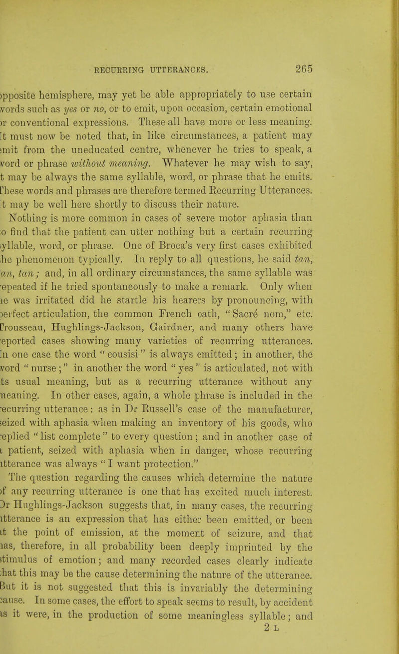 >pposite hemisphere, may yet be able appropriately to use certain vords such as yes or no, or to emit, upon occasion, certain emotional h conventional expressions. These all have more or less meaning, [t must now be noted that, in like circumstances, a patient may miit from the uneducated centre, whenever he tries to speak, a vord or phrase without meaning. Whatever he may wish to say, t may be always the same syllable, word, or phrase that he emits. Hiese words and phrases are therefore termed Recurring Utterances, 't may be well here shortly to discuss their nature. Nothing is more common in cases of severe motor aphasia than 0 find that the patient can utter nothing but a certain recurring ;yllable, word, or phrase. One of Broca's very first cases exhibited ,he phenomenon typically. In reply to all questions, he said tan, an, tan; and, in all ordinary circumstances, the same syllable was •epeated if he tried spontaneously to make a remark. Only when le was irritated did he startle his hearers by pronouncing, with perfect articulation, the common Trench oath, Sacre nom, etc. [■rousseau, Hughlings-Jackson, Gairdner, and many others have ■eported cases showing many varieties of recurring utterances, [n one case the word  cousisi is always emitted; in another, the vord  nurse ; in another the word  yes  is articulated, not with ts usual meaning, but as a recurring utterance without any neaning. In other cases, again, a whole phrase is included in the •ecurring utterance: as in Dr Russell's case of the manufacturer, seized with aphasia when making an inventory of his goods, who -eplied list complete to every question ; and in another case of 1 patient, seized with aphasia when in danger, whose recurring itterance was always  I want protection. The question regarding the causes which determine the nature )f any recurring utterance is one that has excited much interest, 3r Hughlings-Jackson suggests that, in many cases, the recurring itterance is an expression that has either been emitted, or been it the point of emission, at the moment of seizure, and that las, therefore, in all probability been deeply imprinted by the stimulus of emotion; and many recorded cases clearly indicate /hat this may be the cause determining the nature of the utterance. But it is not suggested that this is invariably the determining :ause. In some cases, the effort to speak seems to result, by accident is it were, in the production of some meaningless syllable; and 2 L