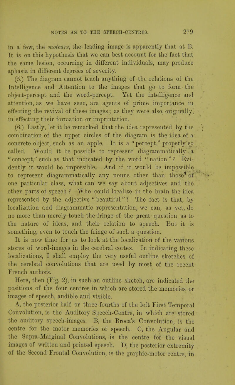 in a few, the moteurs, the leading image is apparently that at B. It is on this hypothesis that we can best account for the fact that the same lesion, occurring in different individuals, may produce aphasia in different degrees of severity. (5.) The diagram cannot teach anything of the relations of the . Intelligence and Attention to the images that go to form the object-percept and the word-percept. Yet the intelligence and attention, as we have seen, are agents of prime importance in effecting the revival of these images; as they were also, originally j in effecting their formation or imprintation. (6.) Lastly, let it be remarked that the idea represented by the combination of the upper circles of the diagram is the idea of a concrete object, such as an apple. It is a percept, properly so called. Would it be possible to represent diagrammatically - a  concept, such as that indicated by the word  nation  ? Evi- dently it would be impossible. And if it would be impossible to represent diagrammatically any nouns other than those1 of one particular class, what can we say about adjectives and the other parts of speech ? Who could localize in the brain the idea represented by the adjective  beautiful ? The fact is that, by localization and diagrammatic representation, we can, as yet, do no more than merely touch the fringe of the great question as to the nature of ideas, and their relation to speech. But it is something, even to touch the fringe of such a question. It is now time for us to look at the localization of the various stores of word-images in the cerebral cortex. In indicating these localizations, I shall employ the very useful outline sketches of the cerebral convolutions that are used by most of the recent French authors. Here, then (Fig. 2), in such an outline sketch, are indicated the positions of the four centres in which are stored the memories or images of speech, audible and visible. A, the posterior half or three-fourths of the left First Temporal Convolution, is the Auditory Speech-Centre, in which are stored the auditory speech-images. B, the Broca's Convolution, is the centre for the motor memories of speech. C, the Angular and the Supra-Marginal Convolutions, is the centre for the visual images of written and printed speech. D, the posterior extremity of the Second Frontal Convolution, is the graphic-motor centre, in