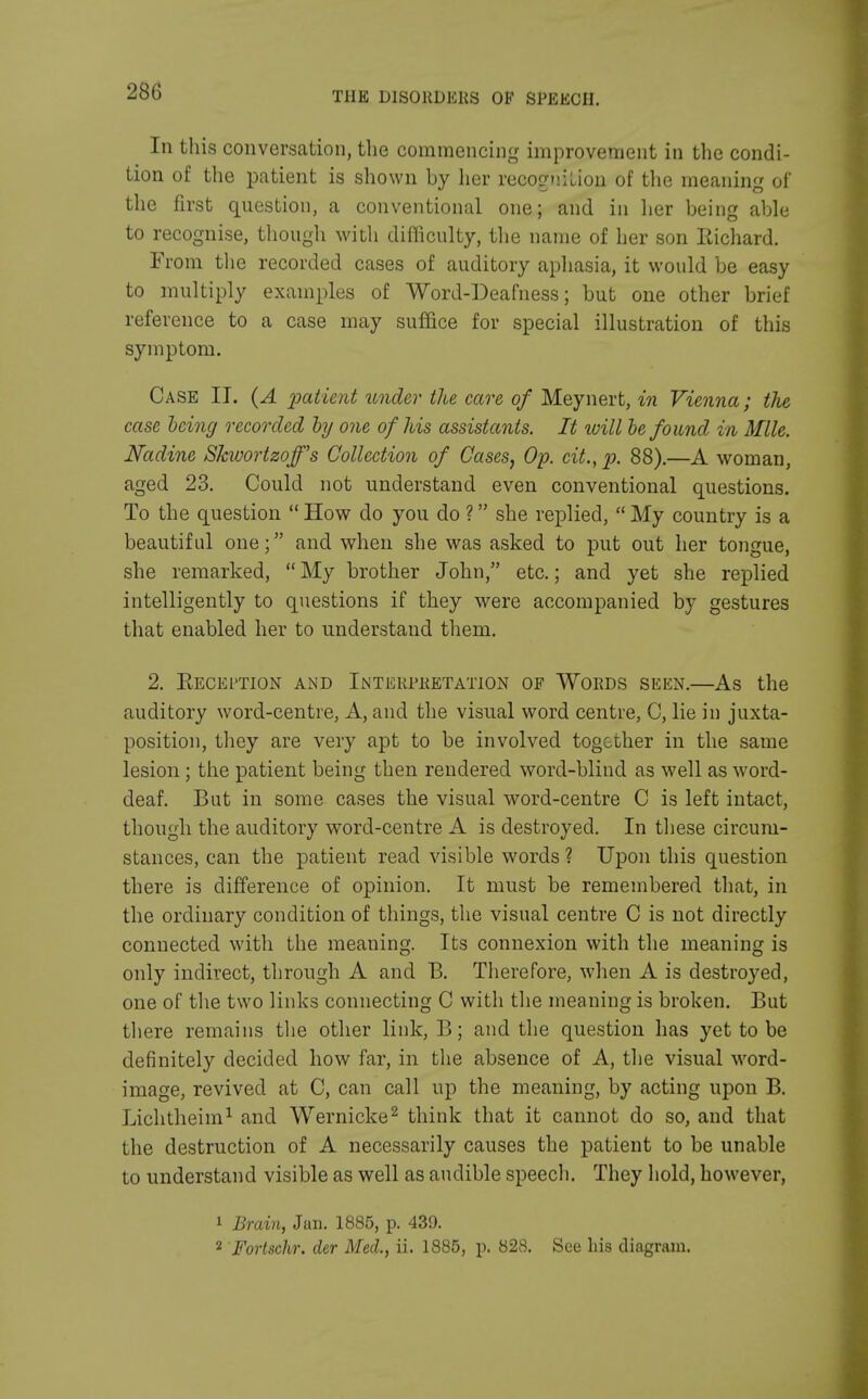 In this conversation, the commencing improvement in the condi- tion of the patient is shown by her recognition of the meaning of the first question, a conventional one; and in her being able to recognise, though with difficulty, the name of her son Eichard. From the recorded cases of auditory aphasia, it would be easy to multiply examples of Word-Deafness; but one other brief reference to a case may suffice for special illustration of this symptom. Case II. (A patient under the care of Meynert, in Vienna; the case being recorded by one of his assistants. It will be found m Mile. Nadine Slcwortzoff's Collection of Cases, Op. cit., p. 88).—A woman, aged 23. Could not understand even conventional questions. To the question  How do you do ? she replied,  My country is a beautiful one; and when she was asked to put out her tongue, she remarked,  My brother John, etc.; and yet she replied intelligently to questions if they were accompanied by gestures that enabled her to understand them. 2. Reception and Interpretation of Words seen.—As the auditory word-centre, A, and the visual word centre, C, lie in juxta- position, they are very apt to be involved together in the same lesion; the patient being then rendered word-blind as well as word- deaf. But in some cases the visual word-centre C is left intact, though the auditory word-centre A is destroyed. In these circum- stances, can the patient read visible words ? Upon this question there is difference of opinion. It must be remembered that, in the ordinary condition of things, the visual centre C is not directly connected with the meaning. Its connexion with the meaning is only indirect, through A and B. Therefore, when A is destroyed, one of the two links connecting C with the meaning is broken. But there remains the other link, B; and the question has yet to be definitely decided how far, in the absence of A, the visual word- image, revived at C, can call up the meaning, by acting upon B. Lichtheim1 and Wernicke2 think that it cannot do so, and that the destruction of A necessarily causes the patient to be unable to understand visible as well as audible speech. They hold, however, 1 Brain, Jun. 1885, p. 439. 2 Fortschr. der Med., ii. 1885, p. 828. See his diagram.