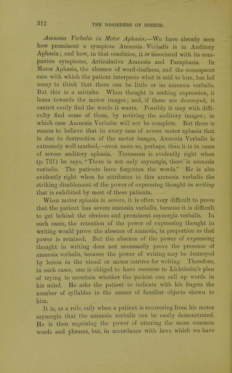 Amnesia Verbalis in Motor Aphasia.—We have already seen how prominent a symptom Amnesia Verbalis is in Auditory Aphasia; and how, in that condition, it is associated with its com- panion symptoms, Articulative Amnesia and Paraphasia. In Motor Aphasia, the absence of word-deafness, and the consequent ease with which the patient interprets what is said to him, has led many to think that there can be little or no amnesia verbalis. But this is a mistake. When thought is seeking expression, it leans towards the motor images; and, if these are destroyed, it cannot easily find the words it wants. Possibly it may with diffi- culty find some of them, by reviving the auditory images; in which case Amnesia Verbalis will not be complete. But there is reason to believe that in every case of severe motor aphasia that is due to destruction of the motor images, Amnesia Verbalis is extremely well marked,—even more so, perhaps, than it is in cases of severe auditory aphasia. Trousseau is evidently right when (p. 721) he says, There is not only asynergia, there is amnesia verbalis. The patients have forgotten the words. He is also evidently right when he attributes to this amnesia verbalis the striking disablement of the power of expressing thought in writing that is exhibited by most of these patients. When motor aphasia is severe, it is often very difficult to prove that the patient has severe amnesia verbalis, because it is difficult to get behind the obvious and prominent asynergia verbalis. In such cases, the retention of the power of expressing thought in writing would prove the absence of amnesia, in proportion as that power is retained. But the absence of the power of expressing thought in writing does not necessarily prove the presence of amnesia verbalis, because the power of writing may be destroyed by lesion in the visual or motor centres for writing. Therefore, in such cases, one is obliged to have recourse to Lichtheim's plan of trying to ascertain whether the patient can call up words in his mind. He asks the patient to indicate with his fingers the number of syllables in the names of familiar objects shown to him. It is, as a rule, only when a patient is recovering from his motor asynergia that the amnesia verbalis can be easily demonstrated. He is then regaining the power of uttering the more common words and phrases, but, in accordance with laws which we have