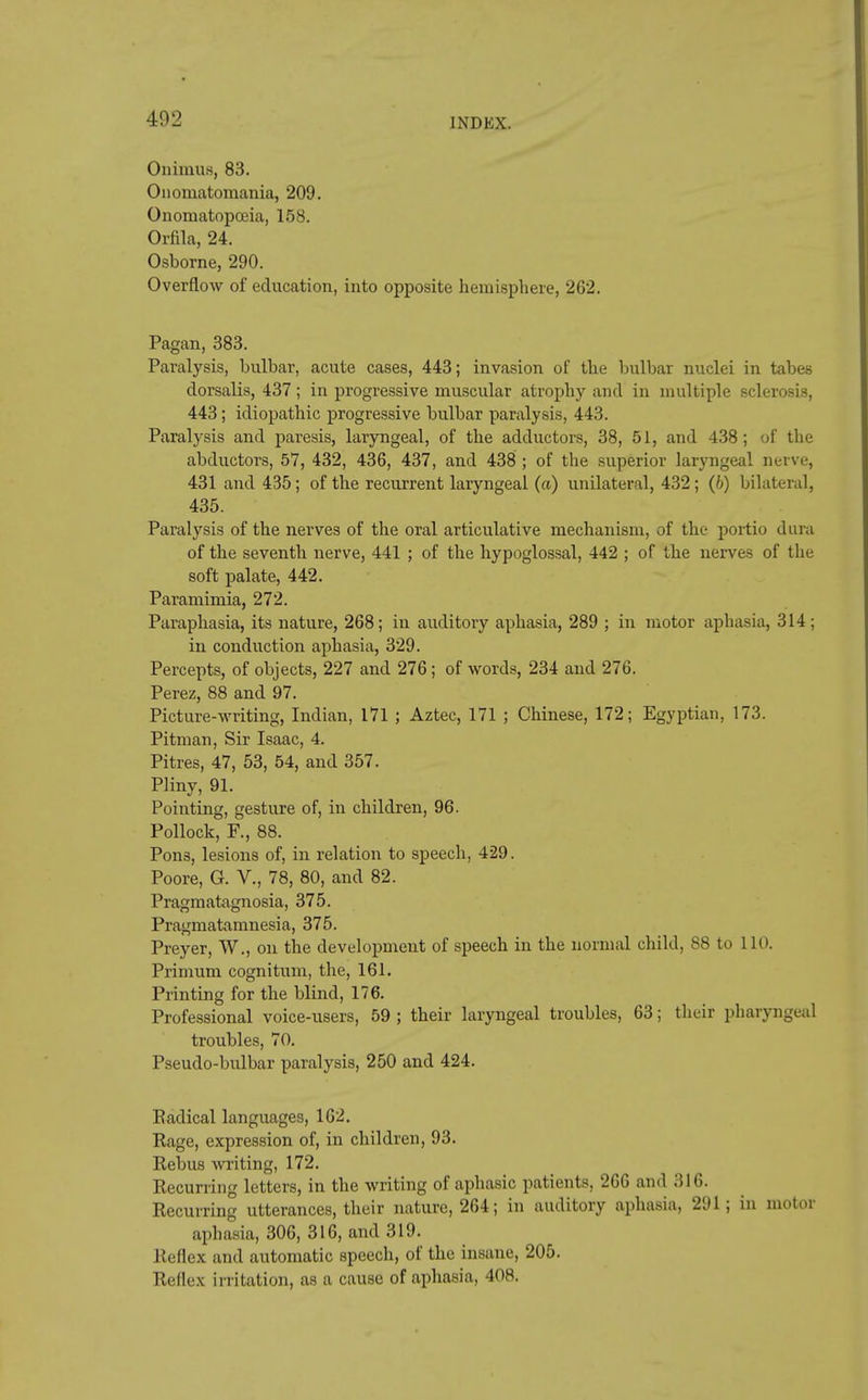 OnimuB, 83. Onomatomania, 209. Onomatopoaia, 158. Orfila, 24. Osborne, 290. Overflow of education, into opposite hemisphere, 262. Pagan, 383. Paralysis, bulbar, acute cases, 443; invasion of the bulbar nuclei in tabes dorsalis, 437; in progressive muscular atrophy and in multiple sclerosis, 443; idiopathic progressive bulbar paralysis, 443. Paralysis and paresis, laryngeal, of the adductors, 38, 51, and 438; of the abductors, 57, 432, 436, 437, and 438 ; of the superior laryngeal nerve, 431 and 435; of the recurrent laryngeal (a) unilateral, 432; (6) bilateral, 435. Paralysis of the nerves of the oral articulative mechanism, of the portio dura of the seventh nerve, 441 ; of the hypoglossal, 442 ; of the nerves of the soft palate, 442. Paramimia, 272. Paraphasia, its nature, 268; in auditory aphasia, 289 ; in motor aphasia, 314; in conduction aphasia, 329. Percepts, of objects, 227 and 276 ; of words, 234 and 276. Perez, 88 and 97. Picture-writing, Indian, 171 ; Aztec, 171 ; Chinese, 172; Egyptian, 173. Pitman, Sir Isaac, 4. Pitres, 47, 53, 54, and 357. Pliny, 91. Pointing, gesture of, in children, 96. Pollock, F., 88. Pons, lesions of, in relation to speech, 429. Poore, G. V., 78, 80, and 82. Pragmatagnosia, 375. Pragmatamnesia, 375. Preyer, W., on the development of speech in the normal child, 88 to 110. Primum cognitum, the, 161. Printing for the blind, 176. Professional voice-users, 59 ; their laryngeal troubles, 63; their pharyngeal troubles, 70. Pseudo-bulbar paralysis, 250 and 424. Eadical languages, 162. Rage, expression of, in children, 93. Rebus writing, 172. Recurring letters, in the writing of aphasic patients, 266 and 316. Recurring utterances, their nature, 264; in auditory aphasia, 291; in motor aphasia, 306, 316, and 319. Reflex and automatic speech, of the insane, 205. Reflex irritation, as a cause of aphasia, 408.