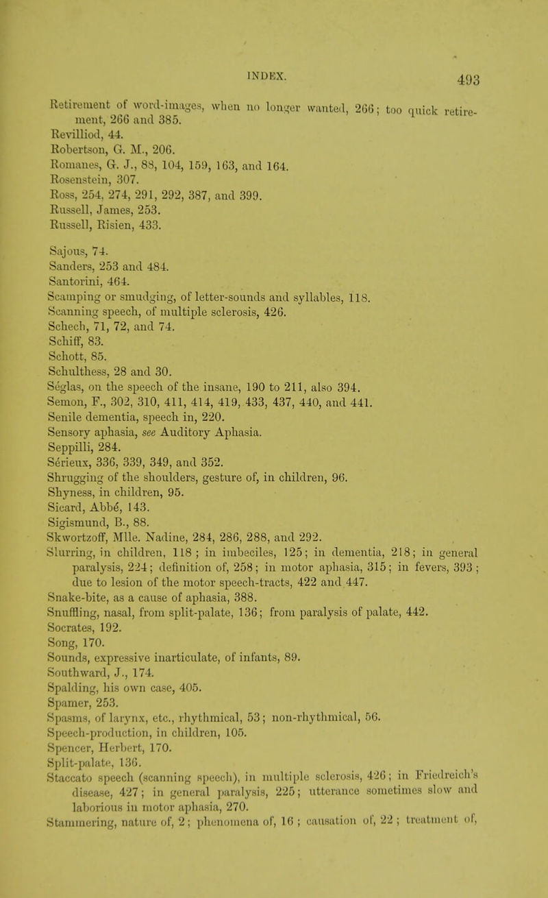 Retirement of word-images, when no longer wanted, 266; too quick retire ment, 266 and 385. 1 Revilliod, 44. Robertson, G. M., 206. Romanes, G. J., 83, 104, 159, 163, and 164. Rosenstein, 307. Ross, 254, 274, 291, 292, 387, and 399. Russell, James, 253. Russell, Risien, 433. Sajous, 74. Sanders, 253 and 484. Santorini, 464. Scamping or smudging, of letter-sounds and syllables, 118. Scanning speech, of multiple sclerosis, 426. Schech, 71, 72, and 74. Schiff, 83. Schott, 85. Schulthess, 28 and 30. Seglas, on the speech of the insane, 190 to 211, also 394. Senion, F., 302, 310, 411, 414, 419, 433, 437, 440, and 441. Senile dementia, speech in, 220. Sensory aphasia, see Auditory Aphasia. Seppilli, 284. Serieux, 336, 339, 349, and 352. Shrugging of the shoulders, gesture of, in children, 96. Shyness, in children, 95. Sicard, Abbe, 143. Sigismund, B., 88. Skwortzoff, Mile. Nadine, 284, 286, 288, and 292. Slurring, in children, 118; in imbeciles, 125; in dementia, 218; in general paralysis, 224; definition of, 258; in motor aphasia, 315; in fevers, 393 ; due to lesion of the motor speech-tracts, 422 and 447. Snake-bite, as a cause of aphasia, 388. Snuffling, nasal, from split-palate, 136; from paralysis of palate, 442. Socrates, 192. Song, 170. Sounds, expressive inarticulate, of infants, 89. Southward, J., 174. Spalding, his own case, 405. Spamer, 253. Spasms, of larynx, etc., rhythmical, 53; non-rhythmical, 56. Speech-production, in children, 105. Spencer, Herbert, 170. Split-palate, 136. Staccato speech (scanning speech), in multiple sclerosis, 426; in Friedreich's disea.se, 427; in general paralysis, 225; utterance sometimes slow and laborious in motor aphasia, 270. Stammering, nature of, 2; phenomena of, 16 ; causation of, 22 ; treatment of,