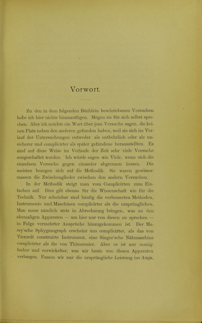Vorwort. Zu den in dem folgenden Büchlein beschriebenen Versuchen habe ich hier nichts hinzuzufügen. Mögen sie für sich selbst spre- chen. Aber ich möchte ein Wort über jene Versuche sagen, die kei- nen Platz neben den anderen gefunden haben, weil sie sich im Ver- lauf der Untersuchungen entweder als entbehrhch oder als un- sicherer und comphcirter als später gefundene herausstellten. Es sind auf diese Weise im Verlaufe der Zeit sehr viele Versuche ausgeschaltet worden. Ich würde sagen wie Viele, wenn sich die einzelnen Versuche gegen einander abgrenzen Hessen. Die meisten bezogen sich auf die Methodik. Sie waren gewisser- massen die Zwischenglieder zwischen den andern Versuchen. In der Methodik steigt man vom Complicirten zum Ein- fachen auf. Dies gilt ebenso für die Wissenschaft wie für die Technik. Nur scheinbar sind häufig die verbesserten Methoden, Instrumente und Maschinen comphcirter als die ursprünglichen. Man muss nämüch stets in Abrechnung bringen, was zu den ehemahgen Apparaten — um hier nur von diesen zu sprechen — in Folge vermehrter Ansprüche hinzugekommen ist. Der Ma- rey'sche Sphygmograph erscheint uns comphcirter, als das von Vierordt construirte Instrument, eine Singer'sche Nähmascliine comphcirter als die von Thimonnier. Aber es ist nur manig- facher und verwickelter, was wir heute von diesen Apparaten verlangen. Fassen wir nur die ursprüngliche Leistung ins Auge, j