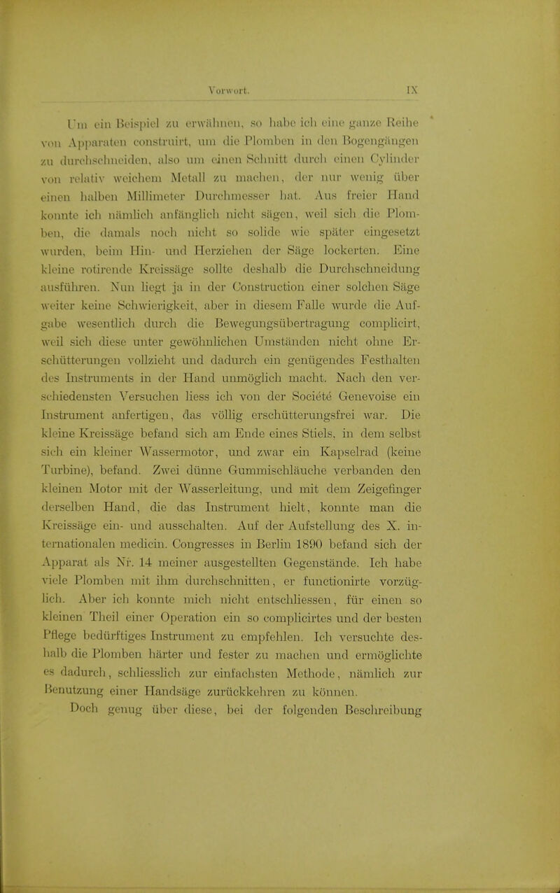 Till t'in Beispiel /u ei wiiliiu'ii, so habe ich eine gan/.e Reihe von A[)paraten coiistvuirt, um die Ploinbeii in den ßogengiiuj^en zu durchschneiden, also um einen Schnitt durch einen C\'linder von relativ weichem Metall zu machen, der nur wenig über einen halben Millimeter Dnrchmesser hat. Aus freier Hand konnte icli nämlich anfänglich nicht sägen, weil sich die Plom- ben, die damals noch nicht so solide wie später eingesetzt wurden, beim Hin- und Herziehen der Säge lockerten. Eine kleine rotirende Kreissäge sollte deshalb die Durchschneidung ausführen. Nun liegt ja in der Construction einer solchen Säge weiter keine Schwierigkeit, aber in diesem Falle wurde die Auf- gabe wesentlich durch die Bewegungsübertragung complicirt, weil sich diese unter gewöhnlichen Umständen nicht ohne Er- schütterungen vollzieht und dadurch ein genügendes Festhalten des Instruments in der Hand unmöglich macht. Nach den ver- schiedensten Versuchen liess ich von der Societe Genevoise ein Instrument anfertigen, das völlig erschütterungsfrei war. Die kleine Kreissäge befand sich am Ende eines Stiels, in dem selbst sich ein kleiner Wassermotor, und zwar ein Kapselrad (keine Turbine), befand. Zwei dünne Gummischläuche verbanden den kleinen Motor mit der Wasserleitung, und mit dem Zeigefinger derselben Hand, die das Instrument hielt, konnte man die Kreissäge em- und ausschalten. Auf der Aufstellung des X. in- teniationalen medicin. Congresses in Berlin 1890 befand sich der Apparat als Nr. 14 meiner ausgestellten Gegenstände. Ich habe viele Plomben mit ihm durchschnitten, er fimctionirte vorzüg- lich. Aber ich konnte mich nicht entschliessen, für einen so kleinen Theil einer Operation ein so complicirtes und der besten Pflege bedürftiges Instrument zu empfehlen. Ich versuchte des- halb die Plomben härter und fester zu machen und ermöglichte es dadurch, schliesslich zur einfachsten Methode, nämlich zur Benutzung einer Ilandsäge zurückkehren zu können. Doch genug über diese, bei der folgenden Beschreibung