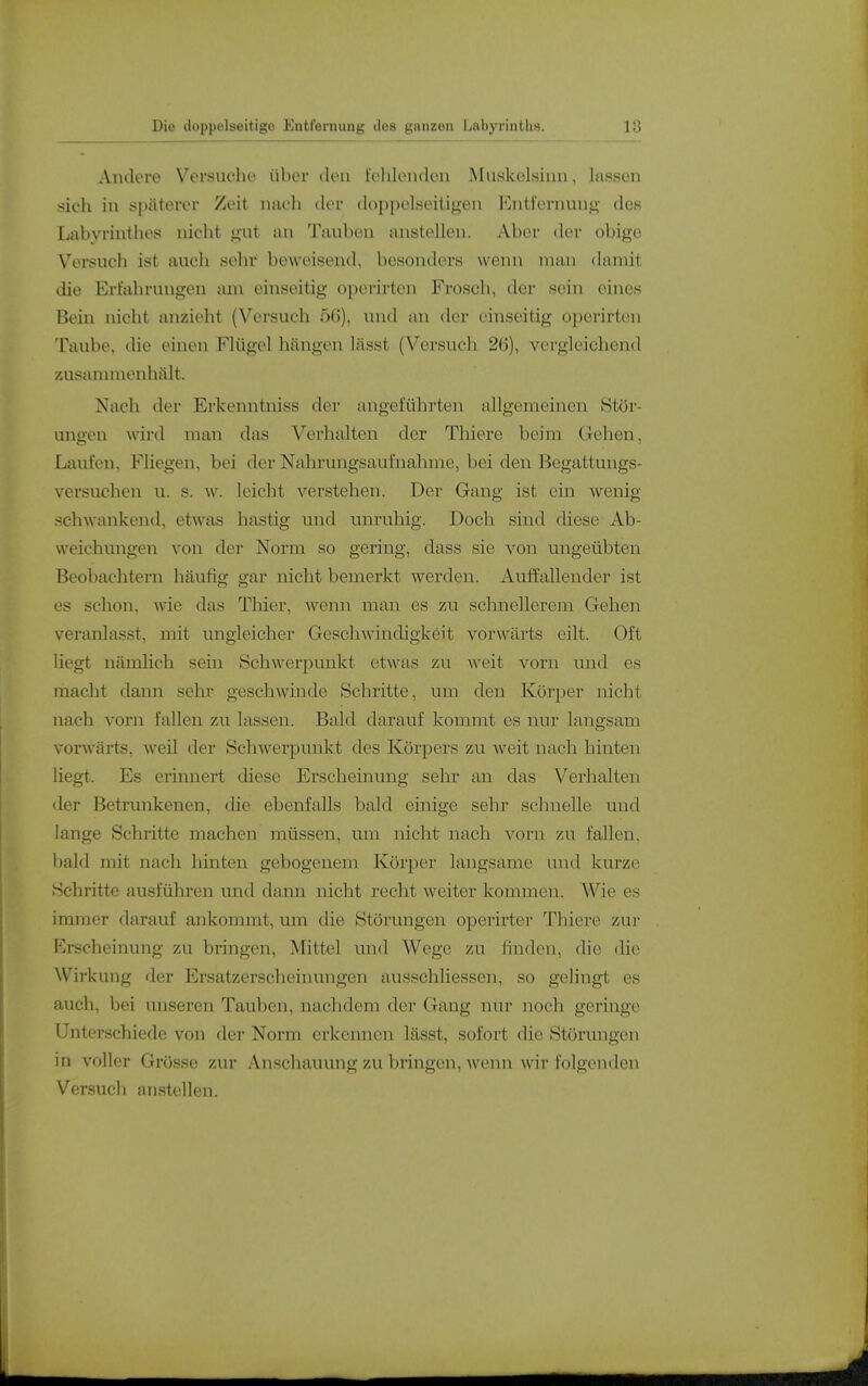 Andere Versuche über den fohlenden Muskelsinn, lassen sich in späterer Zeit, nach der doppelseitigen Entfernung des Labyrinthes nicht gut an Tauben anstellen. Aber der obige Versuch ist auch sehr beweisend, besonders wenn man damit die Erfahrungen tun einseitig operirten Frosch, der sein eines Bein nicht anzieht (Versuch 5ß), und an der einseitig operirten Taube, die einen Flügel hängen lässt (Vorsuch 26), vergleichend zusannnenhält. Nach der Erkenntuiss der angeführten allgemeinen Stör- ungen wird man das Verhalten der Thiere beim Gehen, Laufen, Fliegen, bei der Nahrungsaufnahme, bei den Begattungs- versuchen u. s. w. leicht verstehen. Der Gang ist ein wenig- schwankend, etwas hastig und unruhig. Doch sind diese Ab- weichungen von der Norm so gering, dass sie von ungeübten Beobachtern häufig gar nicht bemerkt werden. Auffallender ist es schon, wie das Thier, wenn man es zu schnellerem Gehen veranlasst, mit ungleicher Geschwindigkeit vorwärts eilt. Oft liegt nämlich sein Schwerpunkt etwas zu weit vorn und es macht dann sehr geschwinde Schritte, um den Körper nicht nach vorn fallen zu lassen. Bald darauf kommt es nur langsam vorwärts, weil der Schwerpunkt des Körpers zu weit nach hinten liegt. Es erinnert diese Erscheinung sehr an das Verhalten der Betrunkenen, die ebenfalls bald einige sehr schnelle und lange Schritte machen müssen, um nicht nach vorn zu fallen, bald mit nach hinten gebogenem Körper langsame und kurze Schritte ausführen und dann nicht recht weiter kommen. Wie es immer darauf ankommt, um die Störungen operirter Thiere zui- Erscheinung zu bringen, Mittel und Wege zu finden, die die Wirkung der Ersatzerscheinungen ausschliessen, so gelingt es auch, bei unseren Tauben, nachdem der Gang nur noch geringe Unterschiede von der Norm erkennen lässt, sofort die Störungen in voller Grösse zur Anschauung zu bringen, wenn wir folgenden Versucli anstellen.