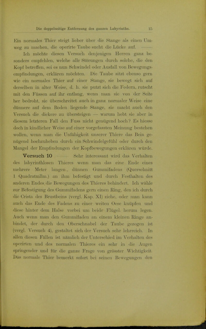 1.) Vau iu)naale.s Thier stoiift lieber über die Stuu^'e als einen Um- wey- zu machen, tlie oporirte I'unbe sucht die Lücke auf. Ich möchte diesen Versuch denjenigen Herren ganz be- sonders empfehlen, welche alle (Störungen durch solche, die den Kopf betreffen, sei es nun Schwindel oder Ausi'all von Bewegungs- enipHndungen, erklären möchten. Die Taube sitzt ebenso gern wie ein normales Thier auf einer Stange, sie bewegt sich aui derselben in tüter Weise, d. h. sie putzt sich die Federn, rutscht mit den Füssen auf ilu- entlang, wenn man sie von der Seite her bedroht, sie überschreitet auch in ganz normaler Weise eine dünnere auf dem Boden liegende Stange, sie macht auch den Versuch die dickere zu übersteigen — warum hebt sie aber in (üeseni letzteren Fall den Fuss nicht genügend hoch ? Es hiesse doch in kindlicher Weise auf einer vorgefassten Meinung bestehen wollen, wenn man die Unfähigkeit unserer Thiere das Bein ge- nügend hochzuheben durch ein Schwindelgefühl oder durch den Mangel der Empfindungen der Kopfbewegungen erklären würde. Versuch 10 Sehr interessant wird das Verhalten des labyrinthlosen Thieres wenn man das eine Ende eines mehrere Meter langen, dünnen Clummifadens (Querschnitt 1 Quadratmllm.) an ihm befestigt und durch Festhalten des anderen Endes, die Bewegungen des Thieres beliindert. Ich wähle zur Befestigung des Gummifadens gern einen Ring, den ich durch die Crista des Brustbeins (vergl. Kap. XI) ziehe, oder man kann auch das pjnde des Fadens zu emer weiten Oese knüpfen und diese hinter dem Halse vorbei um beide Flügel, herum legen. Auch weim man den Gummifaden an einem kleinen Ringe an- bindet, der durch den Oberschnabel der Taube gezogen ist (vcrgl. Versuch 4), gestaltet sich der Versuch sehr lehrreich. In allen diesen Fällen ist nämlich der Unterschied im Verhalten des operirten und des normalen Thieres ein sehr in die Augen springender und für die ganze Frage von grösstei- Wichtigkeit. Das normale Thier bemerkt sofort bei seinen Bewegungen den