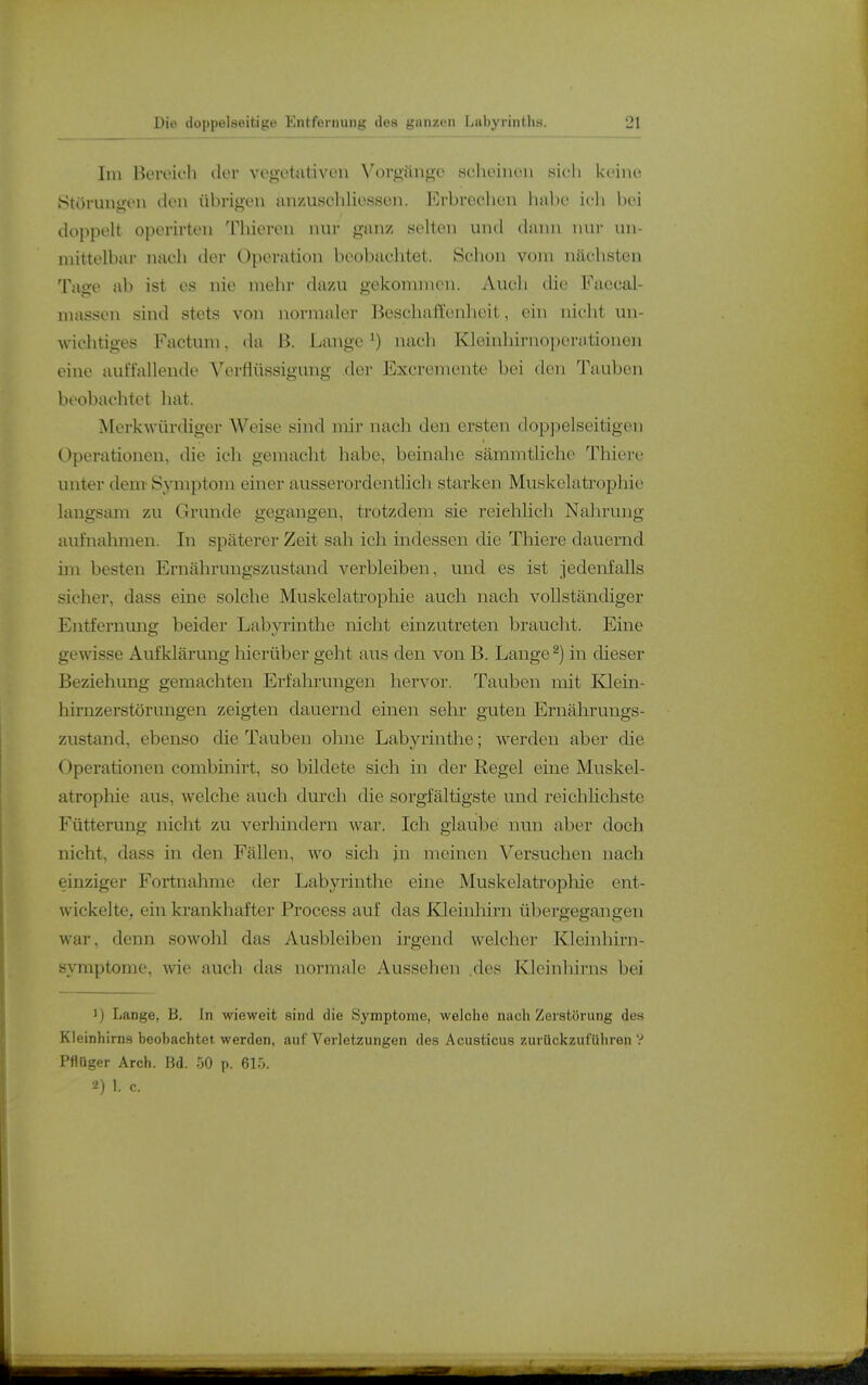 Im IkMvifli (lov vcgetativon \'()rü;ängo .sclieiiKUi .sich kciiu; Störungen den übrigen anzuscliliossen. Erbrechen hnbe icli bei doppolt operirten Thieren nur ganz selten und dann nur un- mittelbar nach der Operation beobaclitet. Selion vom näcbsten Tage ab ist es nie mehr dazu gekonnnon. Auch die Faccal- massen sind stets von normaler Beschaffenheit, ein nicht un- wichtiges Factum, da B. Lange ^) nach Kleinhirnoperatiouen eine auffallende Verflüssigung der Excremente bei den Tauben beobachtet hat. Merkwürdiger Weise sind mir nach den ersten doppelseitigen Operationen, die ich gemacht habe, beinahe sämmtliche Thiere unter dem Symptom einer ausserordentlich starken Muskelatrophie langsam zu Grunde gegangen, trotzdem sie reiehhch Nahrung aufnahmen. In späterer Zeit sah ich indessen die Thiere dauernd im besten Ernährungszustand verbleiben, und es ist jedenfalls sicher, dass eine solche Muskelatrophie auch nach vollständiger Entfernung beider Labyrinthe nicht einzutreten braucht. Eine gewisse Aufklärung hierüber geht ans den von B. Lange ^) in dieser Beziehung gemachten Erfaln-ungen hervor. Tauben mit Klein- hirnzerstörungen zeigten dauernd einen sehr guten Ernährungs- zustand, ebenso die Tauben ohne Labyrinthe; werden aber die Operationen combinirt, so bildete sich in der Regel eine Muskel- atrophie aus, welche auch durch die sorgfältigste und reichlichste Fütterung nicht zu verhindern war. Ich glaube nun aber doch nicht, dass in den Fällen, wo sich in meinen Versuchen nach einziger Fortnahme der Labyrinthe eine Muskelatropliie ent- wickelte, ein krankhafter Process auf das Kleinliirn übergegangen war, denn sowohl das Ausbleiben irgend welcher Kleinhirn- symptome, wie auch das normale Aussehen .des KJeinhirns bei 1) Lange, B. In wieweit sind die Symptome, welche nach Zerstörung des Kleinhirns beohachte». werden, auf Verletzungen des Acusticus zurückzuführen ? PflOger Arch. Bd. p. 615. 1. c.