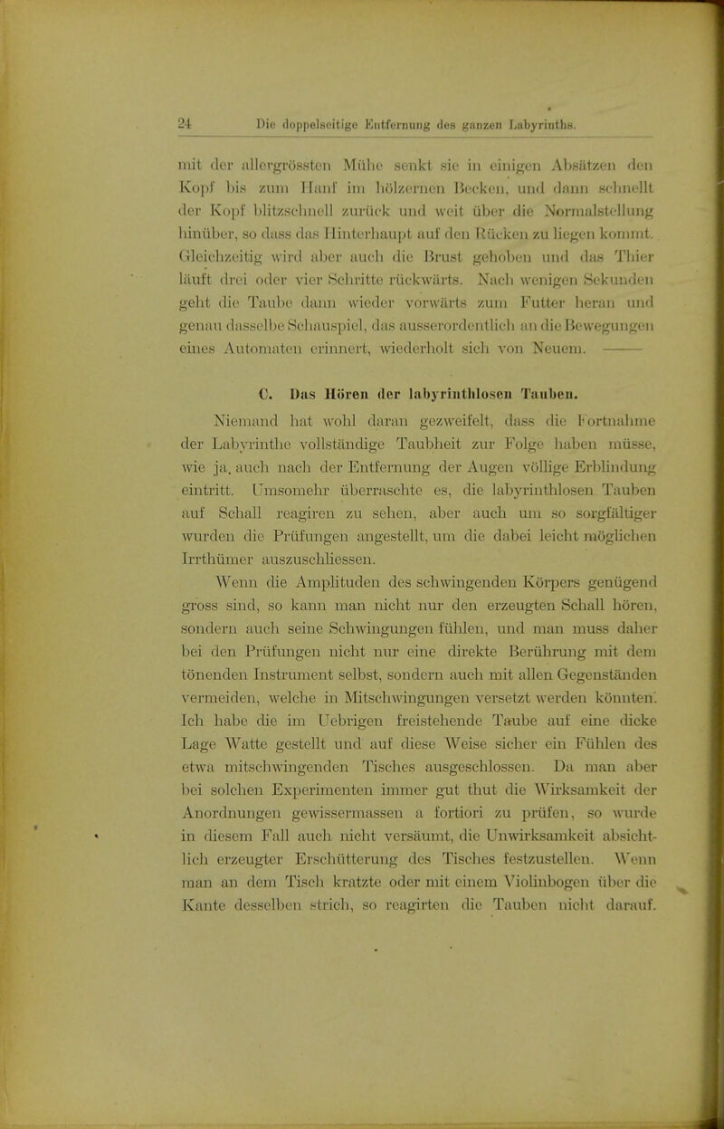mit der allergrössten Mülio senkt sie in einif^en Absätzen den Kopi bis zum Hanl im bölzernen Bocken, und dann sobnellt der Kopl blitzsclinell zurück und weit über die Normalstellung binüber, so dass das Hinterbaupt auf den Rücken zu liegen kommt. Gleicbzeitig wird aber aucb die Brust gehoben und das Tbier läuft drei oder vier Hclnütte rückwärts. Nacb wenigen Sekunden geht die Taube dami wieder vorwärts zum Futter beran und genau dasselbe Scbauspiel, das ausserordentlicb an die Bewegungen eines Automaten erinnert, wiederholt sich von Neuem. C. Das Hören der labyrintliloseii Tauben. Niemand hat wohl daran gezweifelt, dass die boi'tnahme der Labyrinthe vollständige Taubheit zur Folge haben müsse, wie ja. auch nach der Entfernung der Augen völHge Erblindung eintritt. Umsomehr überraschte es, die labyrinthlosen Tauben auf Schall reagiren zu sehen, aber auch um so sorgfältiger wurden die Prüfungen angestellt, um die dabei leicht mögUchen Irrthümer auszuschliessen. Wenn die Amplituden des schwingenden Köi'pers genügend gross sind, so kann man nicht nur den erzeugten Schall hören, sondern auch seine Schwingungen fülileu, und man muss daher bei den Prüfungen nicht nur eine direkte Berührung mit dem tönenden Instrument selbst, sondern auch mit allen Gegenständen vermeiden, welche in Mitschwingungen versetzt werden könnten. Ich habe die im Uebrigen freistehende Taube auf eine dicke Lage Watte gestellt und auf diese Weise sicher ein Fühlen des etwa mitschwingenden Tisches ausgescUossen. Da man aber bei solchen Experimenten immer gut thut die Wirksamkeit der Anordnungen gewissermassen a fortiori zu prüfen, so wurde in diesem Fall auch nicht versäumt, die Unwirksamkeit absicht- lich erzeugter Erschütterung des Tisches festzustellen. Wenn man an dem Tisch kratzte oder mit einem Viohnbogen über die J^^ante desselben f^trich, so reagirten die Tauben nicht darauf.