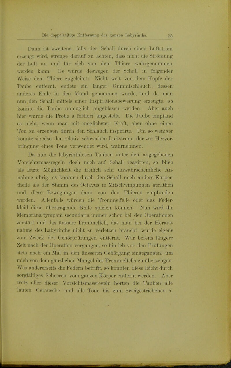 Dann ist zweitens, falls (Km- Sclmll durcli einen Lnl'tstroni erzcuji't wird, strenge daranl' zn aehten, dass nicht die Strömung der Luit an und für sich von dem Tliiere wahrgenommen werden kann. Es wurde deswegen der Schall in folgender Weise dem Thiere /Algeleitet: Nicht weit von dem Kopfe der Taube entfernt, endete ein langer Ginnniischlauch, dessen anderes Ende in den Mund genommen wurde, und da man nun den Schall mittels einer Inspirationsbewegung erzeugte, so konnte die Taube unmöglich angeblasen werden. Aber auch hier wurde die Probe a fortiori angestellt. Die Taube empfand es nicht, wenn man mit möglichster Kraft, aber ohne einen Ton zu erzeugen durcli den Schlauch inspirirte. Um so weniger konnte sie also den relativ schwachen Luftstrom, der zur Hervor- bringung eines Tons verAvendet wird, wahrnehmen. Da nun die labyrinthlosen Tauben unter den angegebenen Vorsichtsmassregeln doch noch auf Schall reagirten, so bheb als letzte Möglichkeit die freihch sehr unwahrscheinliche An- nahme übrig, es könnten durch den Schall noch andere Körper- theile als der Stamm des Octavus in Mitscliwingungen gerathen und diese Bewegungen dann von den Thieren empfunden werden. Allenfalls würden die Trommelfelle oder das Feder- kleid diese übertragende Rolle spielen kömien. Nun wird die Membrana tyrapani secundaria immer schon bei den Operationen zerstört und das äussere Trommelfell, das man bei der Heraus- nahme des LabjTinths nicht zu verletzen braucht, wurde eigens zum Zweck der Gehörprüfungen entfernt. War bereits längere Zeit nach der Operation vergangen, so bin ich vor den Prüfungen stets noch ein Mal in den äusseren Gehörgang eingegangen, um mich von dem gänzlichen Mangel des Trommelfells zu überzeugen. Was andererseits die P'^edern betrifft, so konnten diese leicht durch sorgfältiges Scheeren vom ganzen Körper entfernt werden. Aber trotz aller dieser Vorsichtsmassregeln hörten die Tauben aUe lauten Geräusche und alle Töne bis zum zweigestrichenen a.