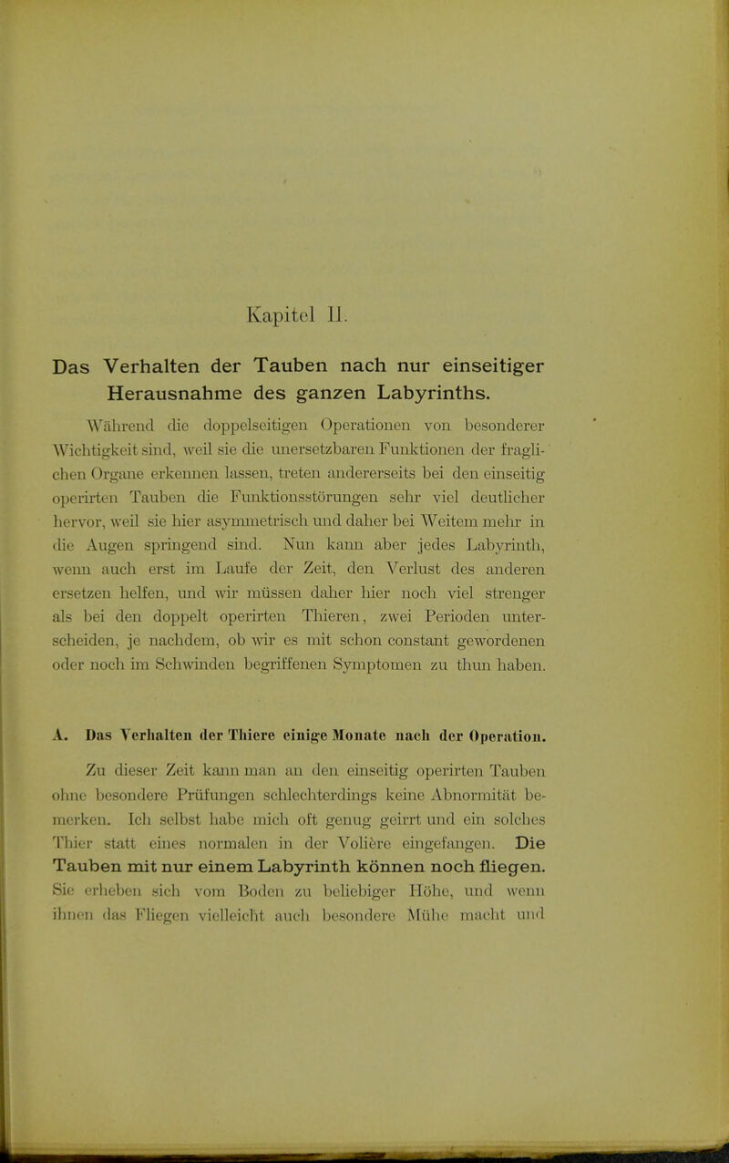 Kapitel 11. Das Verhalten der Tauben nach nur einseitiger Herausnahme des ganzen Labyrinths. Während die doppelseitigen Operationen von besonderer Wichtigkeit sind, weil sie die unersetzbaren Funktionen der fragli- chen Organe erkennen lassen, treten andererseits bei den einseitig operh-ten Tauben die Funktionsstörungen sehr viel deutlicher hervor, weil sie hier asymmetrisch und daher bei Weitem mehr in die Augen springend sind. Nun kann aber jedes Labyrinth, weim auch erst im Laufe der Zeit, den Verlust des anderen ersetzen helfen, und wir müssen daher liier noch viel strenger als bei den doppelt operirten Thieren, zwei Perioden unter- scheiden, je nachdem, ob wir es mit schon constant gewordenen oder noch im Schwinden begriffenen Symptomen zu thun haben. A. Das Yerlialten der Thiere einige Monate nach der Operation. Zu dieser Zeit kann man an den einseitig operirten Tauben olmc besondere Prüfungen schlechterdings keine Abnormität be- merken. Ich selbst habe mich oft genug geirrt und ein solches Thier statt eines normalen in der Voliöre eingefangen. Die Tauben mit nur einem Labyrinth können noch fliegen. Sic erheben sicli vom Boden 7ai beliebiger Höhe, und wenn ihnen das Fliegen vielleicht auch besondere Mülie macht und