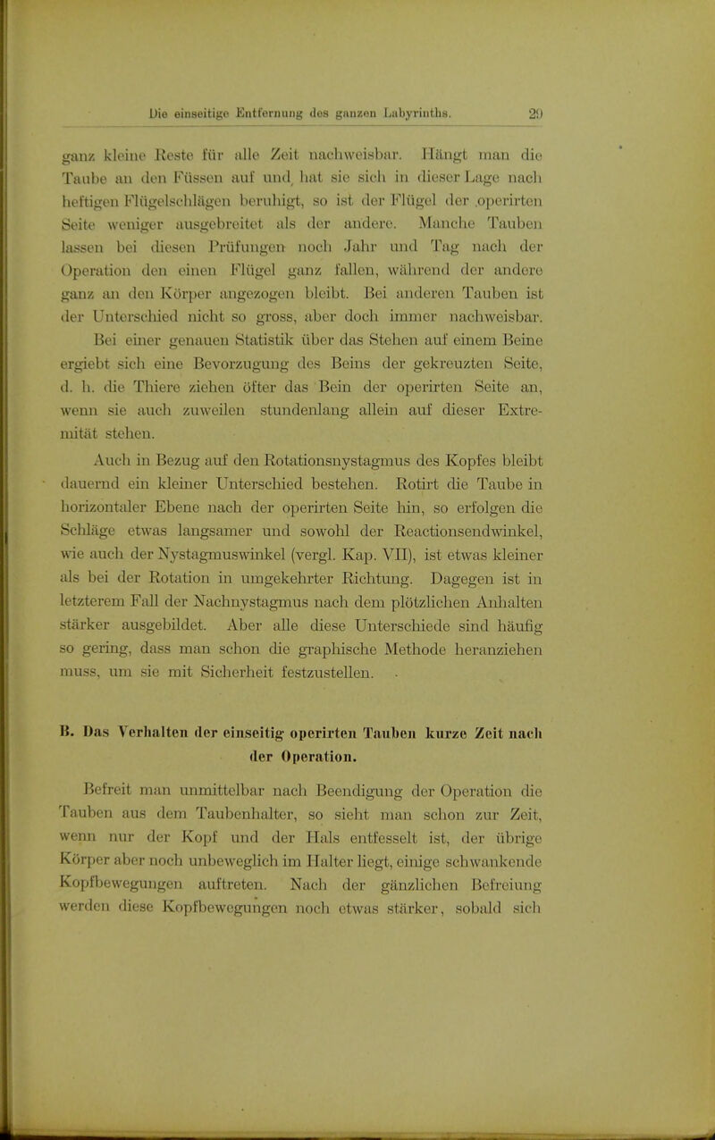 ganz kleine Keste für iille Zeit nachweisbar. Hängt man die Taube an den Füssen auf und^ hat sie sich in dieser Lage nach heftigen FUigelschlägen beruliigt, so ist der FKigol der .operirten Seite weniger ausgebreitet als der andere. Manche Tauben lassen bei diesen Prüfungen noch Jahr und Tag nach der Operation den einen Flügel gimz lallen, während der andere ganz an den Körper angezogen bleibt. Bei anderen Tauben ist iler Uutorseliied nicht so gross, aber doch immer nachweisbar. Bei einer genauen Statistik über das Stehen auf einem Beine ergiebt sich eine Bevorzugung des Beins der gekreuzten Seite, d. h. die Thiere ziehen öfter das Bein der operirten Seite an, wenn sie auch zuweilen stundenlang allein auf dieser Extre- mität stehen. Auch in Bezug auf den Rotationsnystagmus des Kopfes bleibt dauernd ein kleiner Unterschied bestehen. Rotirt die Taube in horizontaler Ebene nach der operirten Seite hin, so erfolgen die Schläge etwas langsamer und sowohl der Reactionsendwinkel, wie auch der Nj^stagmuswinkel (vergl. Kap. VII), ist etwas kleiner als bei der Rotation in umgekehrter Richtung. Dagegen ist in letzterem Fall der Nachnystagmus nach dem plötzlichen Aulialten stärker ausgebildet. Aber alle diese Unterschiede sind häufig so gering, dass man schon die grapliische Methode heranziehen muss, um sie mit Sicherheit festzustellen. B. Das Verhalten der eniseitig operirten Tauben kurze Zeit nach der Operation. Befreit man unmittelbar nach Beendigung der Operation die Tauben aus dem Taubenhalter, so sieht man schon zur Zeit, wenn nur der Kopf und der Hals entfesselt ist, der übrige Körper aber noch unbeweglich im Halter liegt, einige schwankende Kopfbewegungen auftreten. Nach der gänzlichen Befreiung werden diese Kopfbewegungen noch etwas stärker, sobald sicli