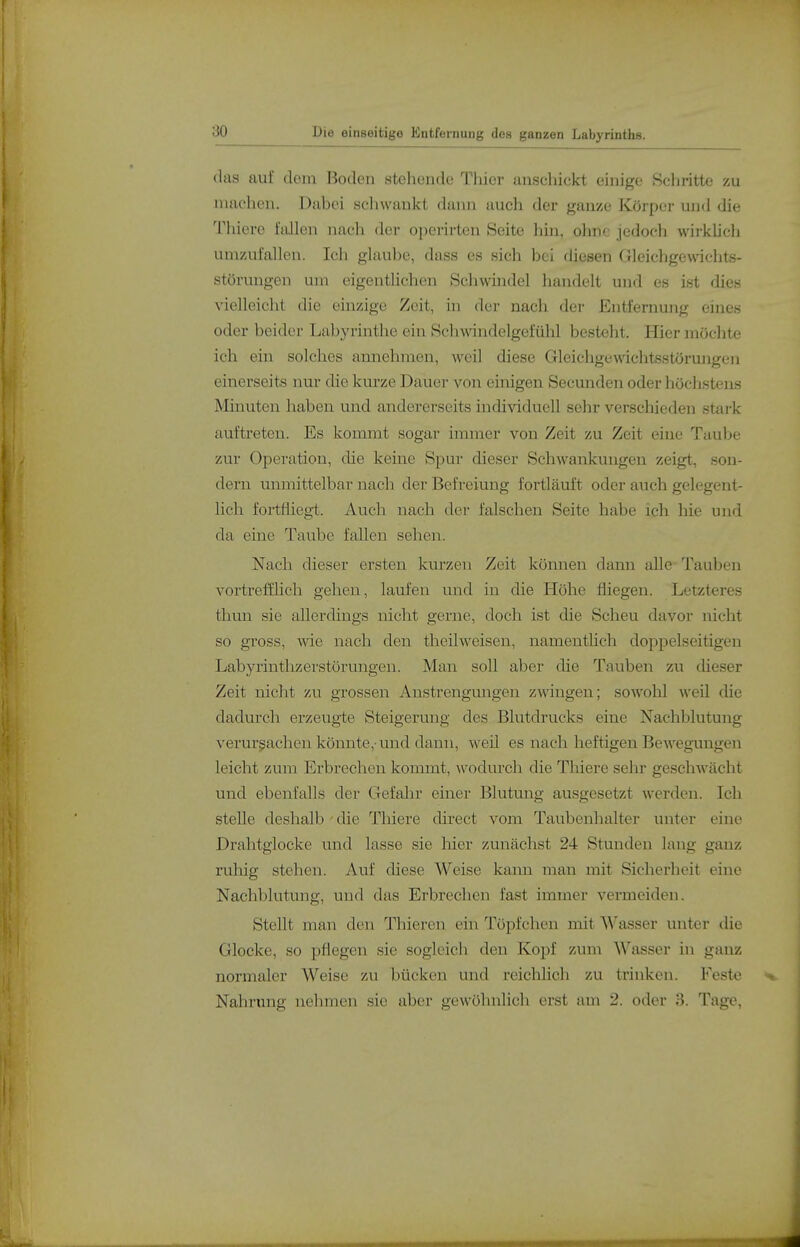 das auf dorn Boden stehende Thier anscliickt einige Schritte zu machen. Dabei schwankt daini auch der ganze Körper und die Thiere fallen nach der operirten Seite hin, ohne jedodi wirkhch umzufallen. Ich glaube, dass es sich bei diesen Gleichgewichts- störungen um eigentlichen Schwindel handelt und es ist dies vielleicht die einzige Zeit, hi der nach der Entfernung eines oder beider Labyrinthe ein Schwandelgefühl besteht. Hier möchte ich ein solches annehmen, weil diese Gleichgewichtsstörungen einerseits nur die kurze Dauer von einigen Secunden oder höclistens Minuten haben und andererseits individuell sehr verschieden stai-k auftreten. Es kommt sogar immer von Zeit zu Zeit eine Taube zur Operation, die kerne Spur dieser Schwankungen zeigt, .son- dern unmittelbar nach der Befreiung fortläuft oder auch gelegent- lich fortfliegt. Auch nach der falschen Seite habe ich hie und da eine Taube fallen sehen. Nach dieser ersten kurzen Zeit können dann alle Tauben vortrefflich gehen, laufen und in die Höhe fliegen. Letzteres thvm sie allerdings nicht gerne, doch ist die Scheu davor nicht so gross, wie nach den theilweisen, namentlich doppelseitigen Labyrinthzerstörungen. Man soll aber die Tauben zu dieser Zeit nicht zu grossen Anstrengungen zwingen; sowohl weü die dadurch erzeugte Steigerung des Blutdrucks eine Nachblutung verursachen könnte,-und dann, weü es nach heftigen Bewegungen leicht zum Erbrechen kommt, Avodurch die Tliiere sehr gesclwächt und ebenfalls der Gefahr einer Blutung ausgesetzt w'erden. Ich steUe deshalb - die Thiere direct vom Taubenhalter unter eine Drahtglocke und lasse sie hier zunächst 24 Stunden lang ganz ruhig stehen. Auf diese Weise kann man mit Sicherheit eine Nachblutung, und das Erbrechen fast immer vermeiden. Stellt man den Thieren ein Töpfchen mit '\\''asser unter die Glocke, so pflegen sie sogleich den Kopf zum Wasser in ganz normaler Weise zu bücken und reichlich zu trinken. Feste Nahrung nehmen sie aber gewöhnlich erst am 2. oder 3. Tage,