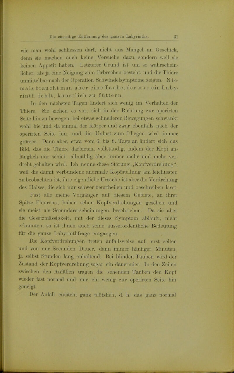 wie man wohl scliliosseu darf, niclit aus Mangel an Geschick, denn sie machon auch keine Versuche dazu, sondern weil sie keinen Appetit haben. Letzterer Grund ist um so wahrschein- licher, als ja eine Neigung zum Erbrechen besteht, und die Thiere unmittelbar nach der Operation Schwindelsyraptome zeigen. N i c- m als b r au c h t man ab e r ei 11 e Ta u b e, der n u r e in Lab y- rinth fehlt, künstlich zu füttern. In den nächsten Tagen ändert sich wenig im Verhalten der Tlüere. Sie ziehen es vor, sich in der Richtung zur operirten Seite liin zu bewegen, bei etwas schnelleren Bewegungen schwankt wolil liie und da einmal der Körper und zwar ebenfalls nach der operirten Seite hin, und die Unlust zum P'liegen wird immer giösser. Dann aber, etwa vom 6. bis 8. Tage an ändert sich das Bild, das die Thiere darbieten, vollständig, indem der Kopf an- fänglich nur schief, allmälilig aber immer mehr und mehr ver- dreht gehalten wird. Ich nenne diese Störung „Kopfverdrehung, weil die damit verbundene anormale Kopfstellung am leichtesten zu beobachten ist, ihre eigenthche Ursache ist aber die Verdrehung des Halses, die sich nur schwer beurtlieilen und beschreiben lässt. Fast alle meine Vorgänger auf diesem Gebiete, an ihrer Spitze Flourens, haben schon Kopfverdrehrmgen gesehen und sie meist als Secundärerscheinungen besclirieben. Da sie aber die Gesetzmässigkeit, mit der dieses Symptom abläuft, nicht erkannten, so ist ihnen auch seine ausserordentliche Bedeutung für die ganze Lab^Tinthfrage entgangen. Die Kopf Verdrehungen treten anfallsweise auf, erst selten und von nur Secuuden Dauer, dann immer häufiger, Mimiten, ja selbst Stunden lang anhaltend. Bei blinden Tauben wird der Zustand der Kopfverdrehung sogar ein dauernder. In den Zeiten zwischen den Anfällen tragen die sehenden Tauben den Kopf wieder fast normal und nur ein wenig zur operirten Seite hin geneigt. Der Anfall entsteht ganz plötzlich, d. h. das ganz normal