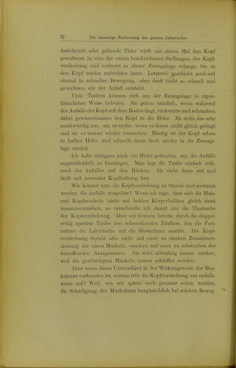 dastehende odei- gehende Thier wirft mit einem Mal den Kopf gewaltsam in eine der unten heschriebenen Stellungen der Kopf- verdrehung und verliarrt in diesei- Zwangslage solange, bis es den Kopf wieder aufrichten kann. Letzteres gescliielit auch auf einmal in schneller Bewegung, aber doch nicht so schnell und gewaltsam wie der Anfall entsteht. Viele Tauben können sich aus der Zwangslage in eigen- thümlicher Weise befreien. Sie gehen nämlich, wenn während des Anfalls der Kopf auf dem Boden liegt, rückwärts und schrauben dabei gewissermassen den Kopf in che Höhe. Es sieht das sehi- merkmirdig aus, um so mehr, wenn es ihnen nicht gleich gelingt und sie es immer A\deder versuchen. Häufig ist der Kopf schon in halber Höhe vmd schnellt dann doch wieder in die Zwangs- lage zurück. Ich habe übrigens auch ein Mittel gefunden, um die Anfälle augenblicklich zu beseitigen. Man legt die Taube einfach v/äh- rend des Anfalles auf den Rücken. Sie steht dann auf und läuft mit normaler Kopfhaltung fort. Wie kommt nun die Kopfverdrehung zu Stande und wodurch werden die Anfälle ausgelöst? Wenn ich sage, dass sich die Hais- und Kopfmuskeln nicht auf beiden Körperhälften gleich stark zusammenziehen, so umschreibe ich damit nur die Thatsache der Kopfverdrehung. Aber wir kennen bereits durch die doppel- seitig operirte Taube den schwächenden Einfluss, den die Fort- nahme der Labyrinthe auf die Muskulatur ausübt. Die Kopf- verdrehung beruht also nicht auf einer zu starken Zusammen- ziehung der einen Muskeln, sondern auf einer zu schwachen der betreffenden Antagonisten. Sie wird allmälilig immer stärkoi-, weil die geschädigten Muskeln inmier schlaffer werden. Aber wenn dieser Unterschied in der Wirkungsweise der Mus- kulatur vorhanden ist, warum tritt die Kopfverdrehung nur anfalls- weise auf? Weil, wie wir später noch genauer sehen werden, die Schädigung der Muskulatur hauptsächlich bei solchen Beweg-