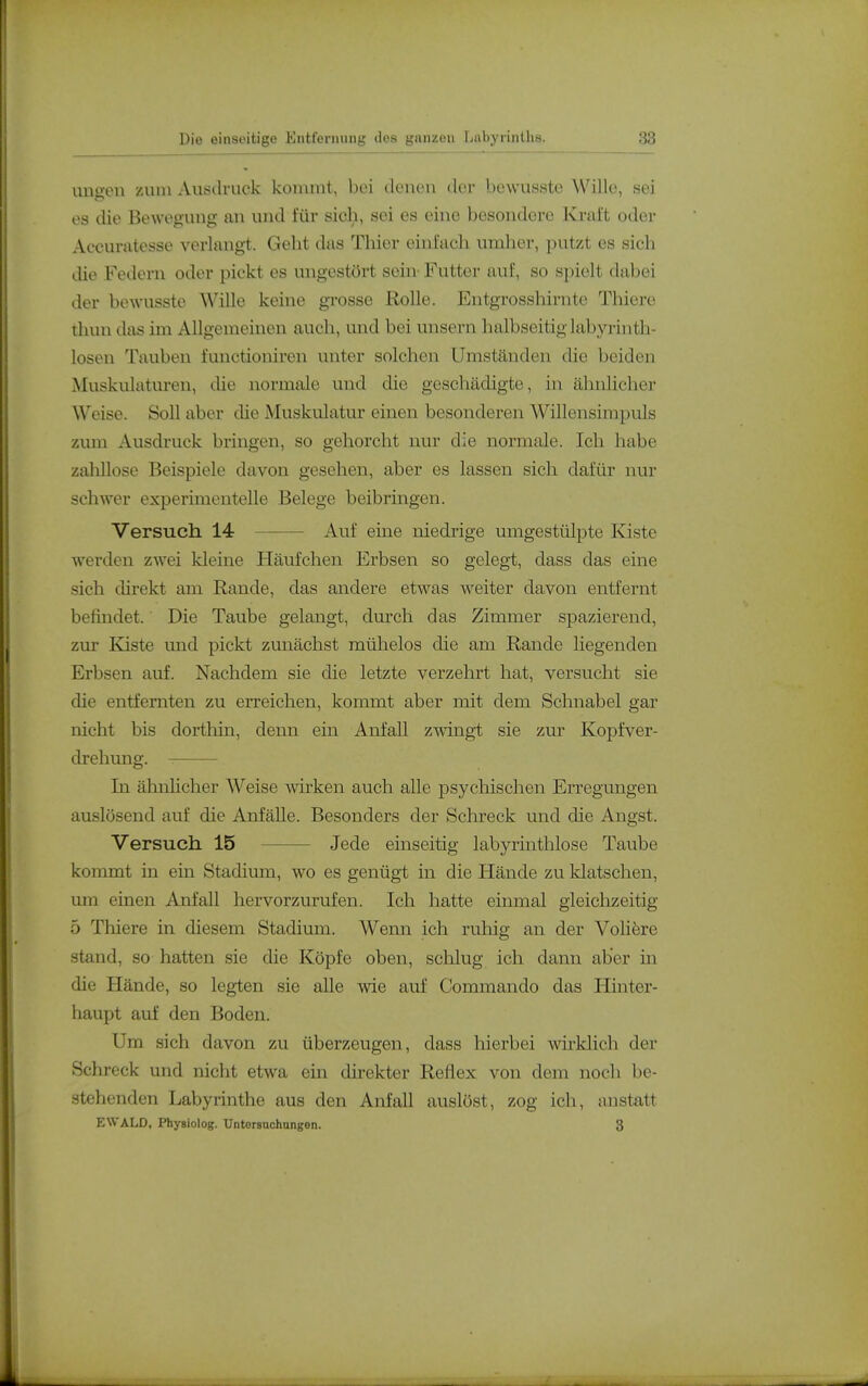 ungon /.um Ausdruck kommt, bei denen der bewusste Wille, sei es die Bewegung an und für sich, sei es eine besondere Kraft odei- Accuratesse verlangt. Geht das Thier einfach umlier, putzt es sich die Federn oder pickt es ungestört sein- Futter auf, so spielt dabei der bewusste Wille keine gi-osse Rolle. Entgrosshirnte Thiere thun das im Allgemeinen auch, und bei unsern halbseitig labyrinth- losen Tauben functioniren unter solchen Umständen die beiden Muskulaturen, die normale und die geschädigte, in ähnliche]' Weise. Soll aber die Muskulatur einen besonderen Willensimpuls zum Ausdruck bringen, so gehorcht nur die normtile. Ich habe zalillose Beispiele davon gesehen, aber es lassen sich dafür nur schwer experimentelle Belege beibringen. Versuch 14 Auf eine niedrige umgestülpte leiste werden zwei kleine Häufchen Erbsen so gelegt, dass das eine sich direkt am Rande, das andere etwas weiter davon entfernt befindet.' Die Taube gelangt, durch das Zimmer spazierend, zur Kiste und pickt zunächst mühelos die am Rande liegenden Erbsen auf. Nachdem sie die letzte verzehrt hat, versucht sie die entfernten zu erreichen, kommt aber mit dem Schnabel gar nicht bis dorthin, denn ein Anfall zwingt sie zur Kopfver- drehung. In ähnhcher AVeise Avirken auch alle psychischen Erregungen auslösend auf die AnfäUe. Besonders der Schreck und die Angst. Versuch 15 Jede einseitig labyrinthlose Taube kommt in ein Stadium, wo es genügt in die Hände zu klatschen, um einen Anfall hervorzurufen. Ich hatte einmal gleichzeitig 5 Thiere in diesem Stadium. Wenn ich ruhig an der Voliöre stand, so hatten sie die Köpfe oben, schlug ich dann aber in die Hände, so legten sie alle wie auf Commando das Hinter- haupt auf den Boden. Um sich davon zu überzeugen, dass hierbei wirklich der Schreck und nicht etwa ein direkter Reflex von dem noch be- stehenden Labyrinthe aus den Anfall auslöst, zog ich, anstatt EWALD, Physiolog. Untorsnchungen. 3