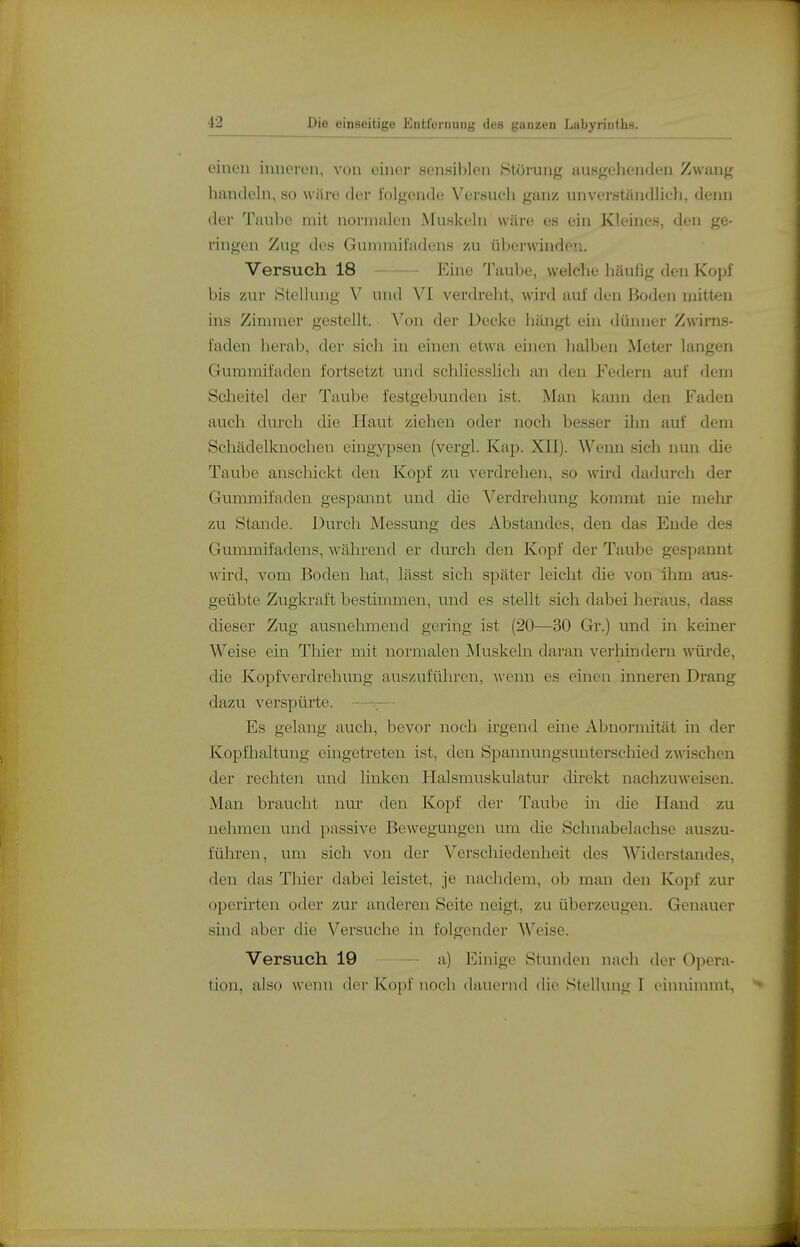 einen inneren, von einer sensiblen Störung ausgehenden Zwang handeln, so wäre der folgende Versuch ganz unverständlich, denn der Taube mit normalen Muskeln wäre es ein Kleines, den ge- ringen Zug des Guininii'adens zu überwinden. Versuch 18 Eine Taube, welche häufig den Kopf bis zur Stellung V und VI verdreht, wird auf den Boden mitten ms Zimmer gestellt. Von der Decke hängt ein dünner Zwirns- faden herab, der sich in einen etwa einen halben Meter langen Gummifaden fortsetzt und schliesslich an den Federn auf dem Sclieitel der Taube festgebunden ist. Man kann den Faden auch durch die Haut ziehen oder noch besser ihn auf dem Schädelknochen eingypsen (vergl. Kap. XII). Wenn sich nun die Tanbe anschickt den Kopf zu verdrehen, so wird dadurch der Gummifaden gespannt und die Verdrehung kommt nie mehr zu Stande. Durch Messung des Abstandes, den das Ende des Gmnmifadens, während er durch den Kopf der Taube gespannt wird, vom Boden hat, lässt sich später leicht die von ihm aus- geübte Zugkraft bestimmen, und es stellt sich dabei heraus, dass dieser Zug ausnehmend gering ist (20—30 Gr.) und in keiner Weise ein Thier mit normalen Muskeln daran verliindern würde, die Kopfverdrehung auszuführen, wenn es einen inneren Drang dazu verspürte. —r Es gelang auch, bevor noch irgend eine Abnormität in der Kopfhaltung eingetreten ist, den Si^annungsunterschied zwischen der rechten und linken Halsmuskulatur direkt nachzuweisen. Man braucht nur den Kopf der Taube in die Hand zu nehmen und passive Bewegungen um die Schnabelachse auszu- führen, um sich von der Verschiedenheit des Widerstandes, den das Thier dabei leistet, je nachdem, ob man den Kopf zur operirten oder zur anderen Seite neigt, zu überzeugen. Genauer sind aber die Versuche in folgender M''eise. Versuch 19 - a) Einige Stunden nach der Opera- tion, also wenn der Kopf noch dauernd die Stellung I einninnnt,