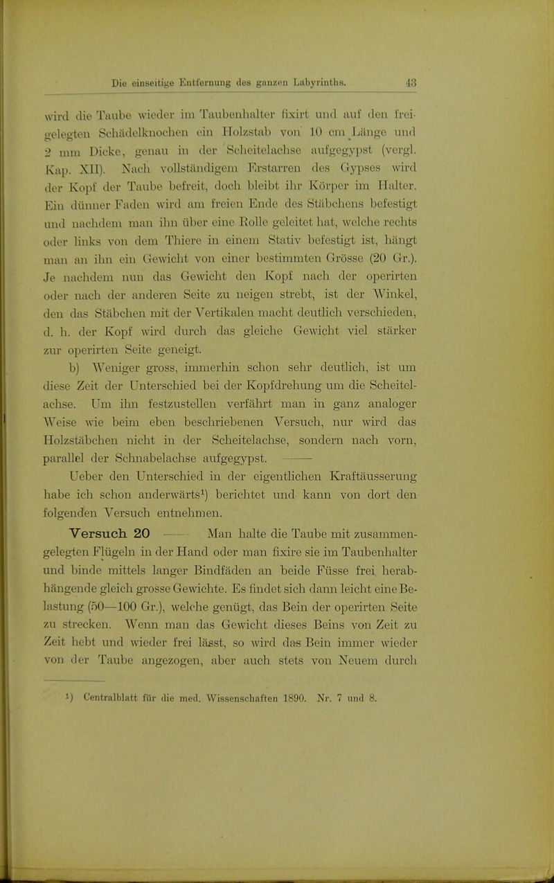 wird die Taube wieder im 'raubenhaltor lixirt und aul' den i'roi- oeleoten Öchädelkuochen ein Holzstab von 10 cm Länge und 2 mm Dicke, genau in der 'Scheitelachse aufgegypst (vergl. Kap. XII). Nach vollständigem Erstarren des Gypses wird der Kopf der Taube befreit, doch bleibt ihr Körper im Halter. Ein dünner Faden wird am freien Ende des Stäbchens befestigt und nachdem man ihn über eine Rolle geleitet hat, welche rechts oder links von dem Thiere in einem Stativ befestigt ist, hängt man an ihn ein Gewicht von einer bestimmten Grösse (20 Gr.). Je nachdem nun das Gewicht den Kopf nach der operirten oder nach der anderen Seite zu neigen strebt, ist der Winkel, den das Stäbchen mit der Vertikalen macht deutlich verschieden, d. h. der Kopf wird durch das gleiche Gewicht viel stärker zur operirten Seite geneigt. b) Weniger gross, immerhin schon sehr deutlich, ist um diese Zeit der Unterschied bei der Kopfdrehung um die Scheitel- achse. Um ihn festzustellen verfährt man in ganz analoger Weise wäe beim eben beschriebenen Versuch, nur wird das Holzstäbchen nicht in der Scheitelachse, sondern nach vorn, parallel der Schnabelachse aufgegypst. Ueber den Unterschied in der eigenthchen Kraftäusserung habe ich schon anderwärts^) berichtet und kann von dort den folgenden Versuch entnehmen. Versuch 20 Man halte die Taube mit zusammen- gelegten Flügeln in der Hand oder man fixire sie im Taubenhalter und binde mittels langer Bindfäden an beide Füsse frei herab- hängende gleich grosse Gewichte. Es findet sich dami leicht eine Be- lastung (50—100 Gr.), welche genügt, das Bein der operirten Seite zu strecken. Wenn man das Gewicht dieses Beins von Zeit zu Zeit hebt und wieder frei lässt, so wird da« Bein iminer wieder von der Taube angezogen, aber auch stets von Neuem durch 1) Centralblatt für die med. Wissenschaften 1890. Nr. 7 und 8.