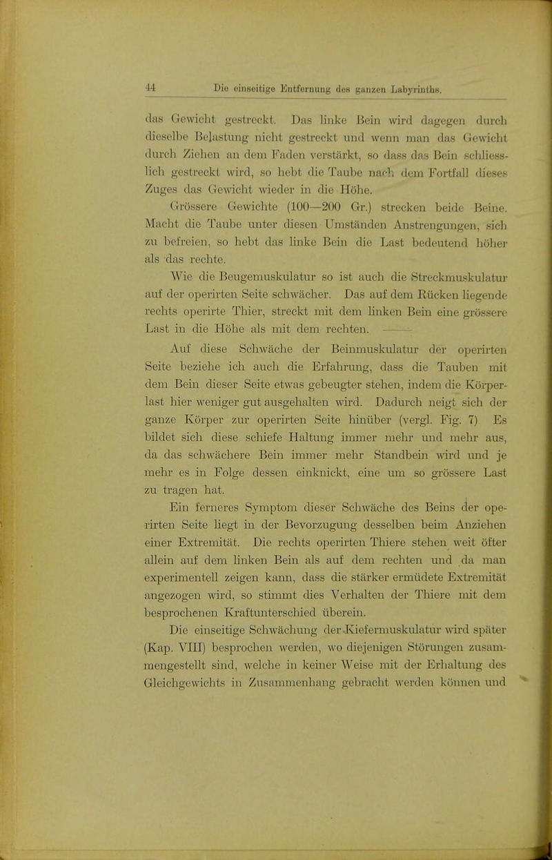 das Gewicht gestreckt. Das linke Bein wird dagegen durcb dieselbe Belastung nicht gestreckt mid wenn man das Gewiclit durch Ziehen an dem Faden verstärkt, so dass das Bein scldiess- lich gestreckt wii'd, so hebt die Taube nach dem Fortfall dieses Zuges das Gewicht wieder in die Höhe. Grössere Gewichte (100—200 Gr.) strecken beide Beine. Macht die Taube unter diesen Umständen Anstrengungen, sich zu befreien, so hebt das linke Bein die Last bedeutend höher als das rechte. Wie die Beugemuskulatur so ist auch die Streckmuskulatui- auf der operirten Seite schwächer. Das auf dem Rücken liegende rechts operirte Thier, streckt mit dem linken Bein eine grössere Last in die Höhe als mit dem rechten. — Auf diese Schwäche der Beinmuskulatur der operirten Seite beziehe ich auch die Erfahrung, dass die Tauben mit dem Bein dieser Seite etwas gebeugter stehen, indem die Körper- last hier weniger gut ausgehalten wird. Dadurch neigt sich der ganze Körper zur operirten Seite Mnüber (vergl. Fig. 7) Es bildet sich diese schiefe Haltung iixuner melir und mehr aus, da das schwächere Bein immer mehr Standbein wird und -je mehr es in Folge dessen einknickt, eine um so grössere Last zu tragen hat. Ein ferneres Symptom dieser Schwäche des Beins der ope- rirten Seite liegt in der Bevorzugung desselben beün Anziehen einer Extremität. Die rechts operirten Thiere stehen weit öfter allein auf dem linken Bein als auf dem rechten und da man experimentell zeigen kann, dass die stärker ermüdete Extremität angezogen wird, so stimmt dies Verhalten der Thiere mit dem besprochenen Kjraftunterschied überein. Die einseitige Schwächung der Juefermuskulatur wird später (Kap. Vni) besprochen werden, wo diejenigen Störungen zusam- mengestellt sind, welche in keiner Weise mit der Erhaltung des Gleichgewiclits in Zusammenhang gebracht werden können und