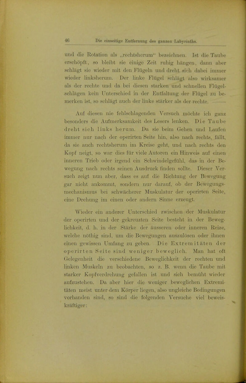 und die Rotation als „rechtslierum bezeichnen. Ist die Taube erschöpl't, so bleibt sie einige Zeit ruhij^ liängen, dann aber schlägt sie wieder mit den Mügeln und dreht sich dabei immer wieder linksherum. Der linke Flügel schlägt also wirksamer als der rechte und da bei diesen starken und schnellen I'^lügel- ■schlägen kein Unterschied in der Entfaltung der Flügel zu be- merken ist, so schlägt fuich der linke stärker als der rechte. Auf diesen nie fehlschlagenden Versuch möchte ich ganz besonders die Aufmerksamkeit des Lesers lenken. Die Taube dreht sich links herum. Da sie beim Gehen und Laufen immer nur nach der operirten Seite liin, also nach rechts, fällt, da sie auch rechtsherum im Kreise geht, und nach rechts den Kopf neigt, so ^var dies für viele Autoren ein Hinweis auf einen inneren Trieb oder irgend ein Schwindelgefühl, das in der Be- wegung nach rechts seinen Ausdruck finden sollte. Dieser Ver- such zeigt nun aber, dass es auf die Richtung der Bewegung gar nicht ankommt, sondern nur darauf, ob der Bewegungs- mechanismus bei schwächerer Muskidatur der operirten Seite, eine Drehung im einen oder andern Sinne erzeugt. Wieder ein anderer Unterschied zwischen der Muskulatui- der operirten und der gekreuzten Seite besteht in der Beweg- Hchkeit, d. h. in der Stärke der äusseren oder inneren Reize, welche nöthig sind, um die Bewegungen auszulösen oder ihnen einen gewissen Umfang zu geben. Die Extremitäten der operirten Seite sind weniger beweglich. Man hat oft Gelegenlieit die verschiedene BewegHchkeit der rechten und linken Muskeln zu beobachten, so z. B. wenn die Taube mit starker Koi^fverdrehung gefallen ist und sich bemüht wieder aufzustehen. Da aber hier die weniger beweglichen Extremi- täten meist unter dem Körper liegen, also ungleiche Bedingungen vorhanden sind, so sind die folgenden Versuche viel beweis- kräftiger:
