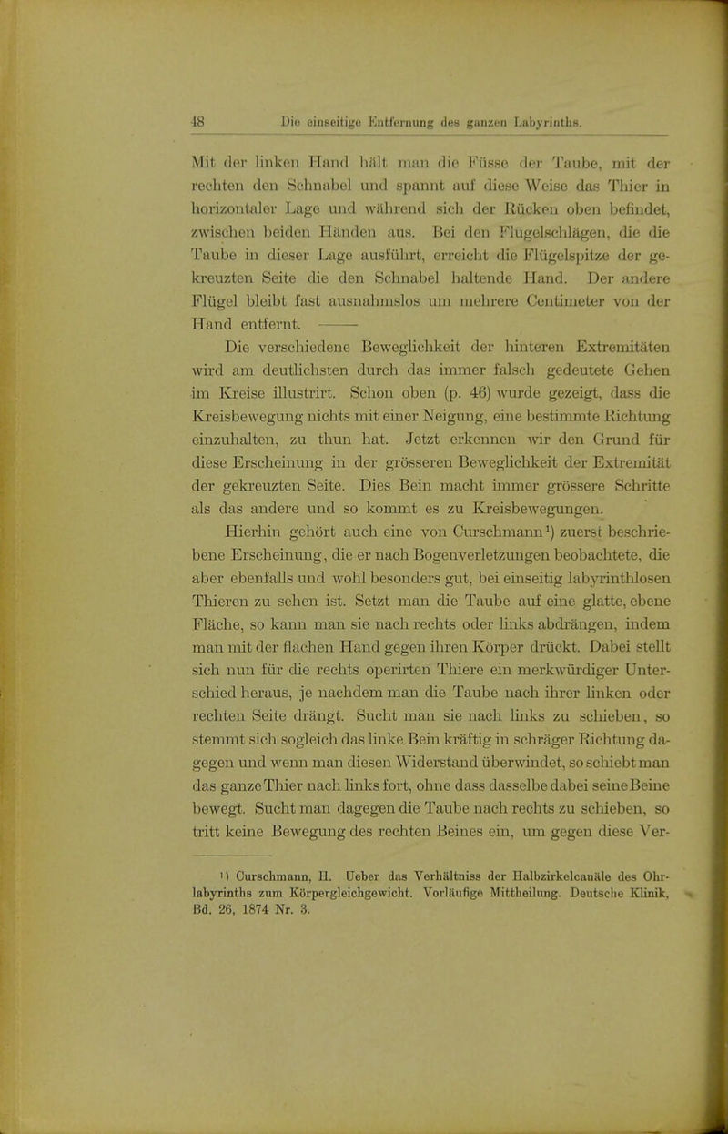 Mit der linken Hand hält man die Füsse der Taube, mit der rechten den Schnabel und spannt auf diese Weise das Thier in horizontaler Lage und während sich der Rücken oben befindet, zwischen beiden Händen aus. Bei den Flügelsclilägen, die die Taube in dieser Lage ausfülirt, erreicht die Flügelspitze der ge- kreuzten Seite die den Schnabel haltende Hand. Der andere Flügel bleibt fast ausnahmslos um mehrere Centimeter von der Hand entfernt. Die verschiedene Beweglichkeit der hinteren Extremitäten wird am deutlichsten durch das immer falsch gedeutete Gehen ■ün Kreise illustrirt. Schon oben (p. 46) wurde gezeigt, dass die Kreisbewegung nichts mit einer Neigung, eine bestimmte Richtung einzuhalten, zu thun hat. Jetzt erkennen wir den Grund für diese Erscheinung in der grösseren Beweglichkeit der Extremität der gekreuzten Seite. Dies Bein macht immer grössere Schritte als das andere und so kommt es zu Kreisbewegungen. Hierhin gehört auch eine von Curschmaim^) zuerst beschrie- bene Erscheinung, die er nach Bogenverletzungen beobachtete, die aber ebenfalls und wohl besonders gut, bei einseitig labyrinthlosen Thieren zu sehen ist. Setzt man die Taube auf eine glatte, ebene Fläche, so kann man sie nach rechts oder links abdrängen, indem man mit der flachen Hand gegen ihren Körper drückt. Dabei stellt sich nun für die rechts operirten Tliiere ein merkwürdiger Unter- schied heraus, je nachdem man die Taube nach ihrer linken oder rechten Seite drängt. Sucht man sie nach hnks zu schieben, so stemmt sich sogleich das linke Bein kräftig in schi-äger Richtung da- gegen und wenn man diesen Widerstand überwindet, so schiebt man das ganze Thier nach links fort, ohne dass dasselbe dabei seine Beine bewegt. Sucht man dagegen die Taube nach rechts zu scliieben, so tritt keine Bewegung des rechten Beines ein, um gegen diese Ver- 1) Curschmann, H. Heber das Verhältniss der Halbzirkelcanäle des Ohr- labyrinths zum Körpergleichgewicht. Vorläufige Mittheilung. Deutsclie Klinik. Bd. 26, 1874 Nr. 3.