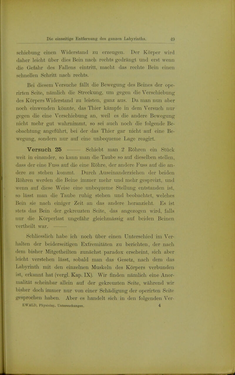 Schiebung einen Widerstaml zu erzeugen. Der ]<Cörper wir«] daher leicht über dies Bein nach rechts gedrängt und erst wenn die Gefahr des Fallens eintritt, macht das rechte Bein einen schnellen Schritt nach rechts. Bei diesem Versuche fällt die Bewegung des Beines der ope- rirteu Seite, nämlich die Streckung, um gegen die Verschiebung des Körpers Widerstand zu leisten, ganz aus. Da man nun aber noch einwenden könnte, das Thier kämpfe in dem Versuch nur gegen die eine Verschiebung an, weil es die andere Bewegung nicht mehr gut wahrnimmt, so sei auch noch die folgende Be- obachtung angeführt, bei der das Thier gar nicht auf eine Be- wegung, sondern nur auf eine unbequeme Lage reagirt. Versuch 25 Schiebt man 2 Röhren ein Stück weit in einander, so kann man die Taube so auf dieselben stellen, dass der eine Fuss auf die eine Röhre, der andere Fuss auf die an- dere zu stehen kommt. Durch Auseinanderzielien der beiden Röhren werden die Beine immer mehr und mehr gespreizt, und wenn auf diese Weise eine unbequeme Stellung entstanden ist, so lässt man die Taube ruliig stehen und beobachtet, welches Bein sie nach einiger Zeit an das andere heranzieht. Es ist stets das Bein der gekreuzten Seite, das angezogen wird, falls nur die Körperlast ungefähr gleichmässig auf beiden Beinen vertheilt war. Schliesslich habe ich noch über einen Unterscliied im Ver- halten der beiderseitigen Extremitäten zu berichten, der nach dem bisher Mitgetheilten zunächst paradox erscheint, sich aber leicht verstehen lässt, sobald man das Gesetz, nach dem das Labyrinth mit den einzelnen Muskeln des Körpers verbunden ist, erkannt hat (vergl. Kap. IX). Wir finden nämlich eine Anor- inalität scheinbar allein auf der gekreuzten Seite, während wir bisher doch immer nur von einer Schädigimg der operirten Seite gesprochen haben. Aber es handelt sich in den folgenden Ver- EWALD, Physiolojr. Untorsuchungon. 4