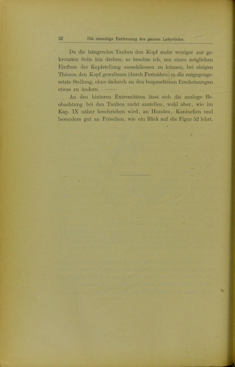 Da die hängenden Tauben den Kopf mehr weniger zur ge- kreuzten Seite hin drehen, so brachte ich, um einen mögHclien l^influss der Kopfstelluug ausschhessen zu können, bei einigen Thieren den Kopf gewaltsam (durch Festnähen) m die entgegenge- setzte Stehung, ohne dadurch an den besprochenen JCrscheinungen etwas zu ändern. An den hinteren Extremitäten lässt sich die analoge Be- obachtung bei den Tauben nicht anstellen, wohl aber, wie im Kap. rX näher beschrieben wird, an Hunden, Kaninchen und besonders gut an Fröschen, wie ein Blick auf die Figur 52 leln-t.