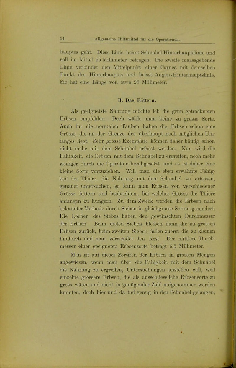 hauptes geht. Diese Linie heisst Schnabel-Hinterhauptelinie und soll im Mittel 55 Millimeter betragen. Die zweite maassgebende Linie verbindet den Mittelpunkt einer Cornea mit demselben Punkt des Hinterhauptes und heisst Augen-Hinterhauptslinie. Sie hat eine Länge von etwa 28 Millimeter. B. Das Füttern. Als geeignetste Nahrung möchte ich die grün getröckneten Erbsen empfehlen. Doch wähle man keine zu grosse Sorte. Auch für die normalen Tauben haben die Erbsen schon eine Grösse, die an der Grenze des überhaupt noch möglichen Um- fanges hegt. Sehr grosse Exemplare können daher häufig schon nicht mehr mit dem Schnabel erfasst werden. Nun wird die Fälligkeit, die Erbsen mit dem Schnabel zu ergreifen, noch mehr weniger durch die Operation herabgesetzt, und es ist daher eine kleine Sorte vorzuziehen. Will man die eben erwähnte Fähig- keit der Thiere, die Nahrung mit dem Schnabel zu erfassen, genauer untersuchen, so kann man Erbsen von verscMedener Grösse füttern und beobachten, bei welcher Grösse die Thiere anfangen zu hungern. Zu dem Zweck werden die Erbsen nach bekannter Methode durch Sieben in gleichgrosse Sorten gesondert. Die Löcher des Siebes haben den gewünschten Durchmesser der Erbsen. Beim ersten Sieben bleiben dann die zu grossen Erbsen zurück, beim zweiten Sieben fallen zuerst die zu kleinen hindurch und man verwendet den Rest. Der mittlere Durch- messer einer geeigneten Erbsensorte beträgt 6,5 Milhmeter. Man ist auf dieses Sortiren der Erbsen in grossen Mengen angewiesen, wenn man über die Fälligkeit, mit dem Schnabel die Nahrung zu ergreifen, Untersuchungen anstellen vdW, weil einzelne grössere Erbsen, die als ausschUesshche Erbsensorte zu gross wären und nicht in genügender Zahl aufgenommen werden könnten, doch hier und da tief genug in den Schnabel gelangen.
