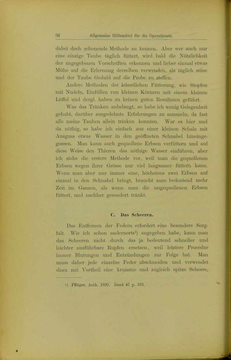 fltibei doch schonende Methode zu kenneu. Aber wer auch nur eine einzige Taube tcäglich füttert, wird bald die NützHclikeit der angegebenen ^^orschriften ei'kennen und hebev einmal etwas Mühe auf die Erlernung derselben verwenden, als täglich seine und der Taube Geduld auf die Probe zu stellen. Andere Methoden der künstlichen Fütterung, wie Stopfen mit Nudeln, Einfüllen von Ideinen Körnern mit einem kleinen Löffel und dergl. haben zu keinen guten Resultaten geführt. Was das Tränken anbelangt, so habe ich Avenig Gelegenlieit gehabt, darüber ausgedehnte Erfahrungen zu sammeln, da fast alle meine Tauben allein trinken konnten. War es hier und da nötliig, so habe ich einfach aus einer kleinen Schale mit Ausguss etwas Wasser in den geöffneten Schnabel hineinge- gossen. Man kann auch gequollene Erbsen verfüttern und auf diese Weise den Tliieren das nöthige Wasser einführen, aber ich ziehe die erstere Methode vor, weil man die gequollenen Erbsen wegen üirer Grösse nur viel langsamer füttern kann. Wenn man aber nur immer eine, höchstens zwei Erbsen auf einmal in den Scluiabel bringt, braucht man bedeutend mehr Zeit im Ganzen, als wenn man die ungequollenen Erbsen füttert, und nacMier gesondert tränkt. C. Das Sclieeren. Das Entfernen der Federn erfordert eine besondere Sorg- falt. Wie ich schon andernorts^) angegeben habe, kann man das Scheeren nicht durch das ja bedeutend schneller und leichter ausführbare Rupfen ersetzen, Aveil letztere Procedur immer Blutungen und Entzündungen zur Folge hat. Man muss daher jede einzelne Feder abschneiden und verwendet dazu mit Vortheil eine krumme und zugleich spitze Scheere, 1) Pflüger, Arch. 1890. Band 47 p. 163.