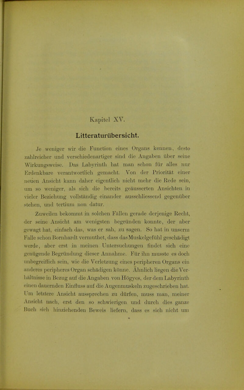Litteraturübersicht. Je weniger wir die Fimctiou eines Organs kenneu, desto zahlreicher und verschiedeuartiger sind die Angaben über seine ^\'irkungsweise. Das Labyrinth hat man schon für alles nur I^rdenkbare verantwortlich gemacht. Von der Priorität einer neiien Ansicht kann daher eigentlich nicht mehr die Rede sein, um so weniger, als sich die bereits geäusserten Ansichten in vieler Beziehung vollständig einander ausschliessend gegenüber stehen, und tertium non datur. Zuweilen bekommt in solchen Fällen gerade derjenige Recht, der seine Ansicht am wenigsten begründen konnte, der aber gewagt hat, einfach das, was er sah, zu sagen. So hat in unserm Falle schon Bornhardt vermuthet, dass das Muskelgefühl geschädigt werde, aber erst in meinen Untersuchungeii findet sich eine genügende Begründung dieser Annahme. Für ihn musste es doch unbegreiflich sein, wie die Verletzung eines peripheren Organs ein anderes peripheres Organ schädigen könne. Ähnlich liegen die Ver- liältnisse in Bezug auf die Angaben vonHögyes, der dem Labyrinth einen dauernden Einfluss auf die Augenmuskeln /Algeschrieben hat. Um letztere Ansicht aussprechen zu dürfen, muss man, meiner Ansicht nach, erst den so schwierigen und durch dies ganze Buch sich hinziehenden Beweis liefern, dass es sich nicht mii